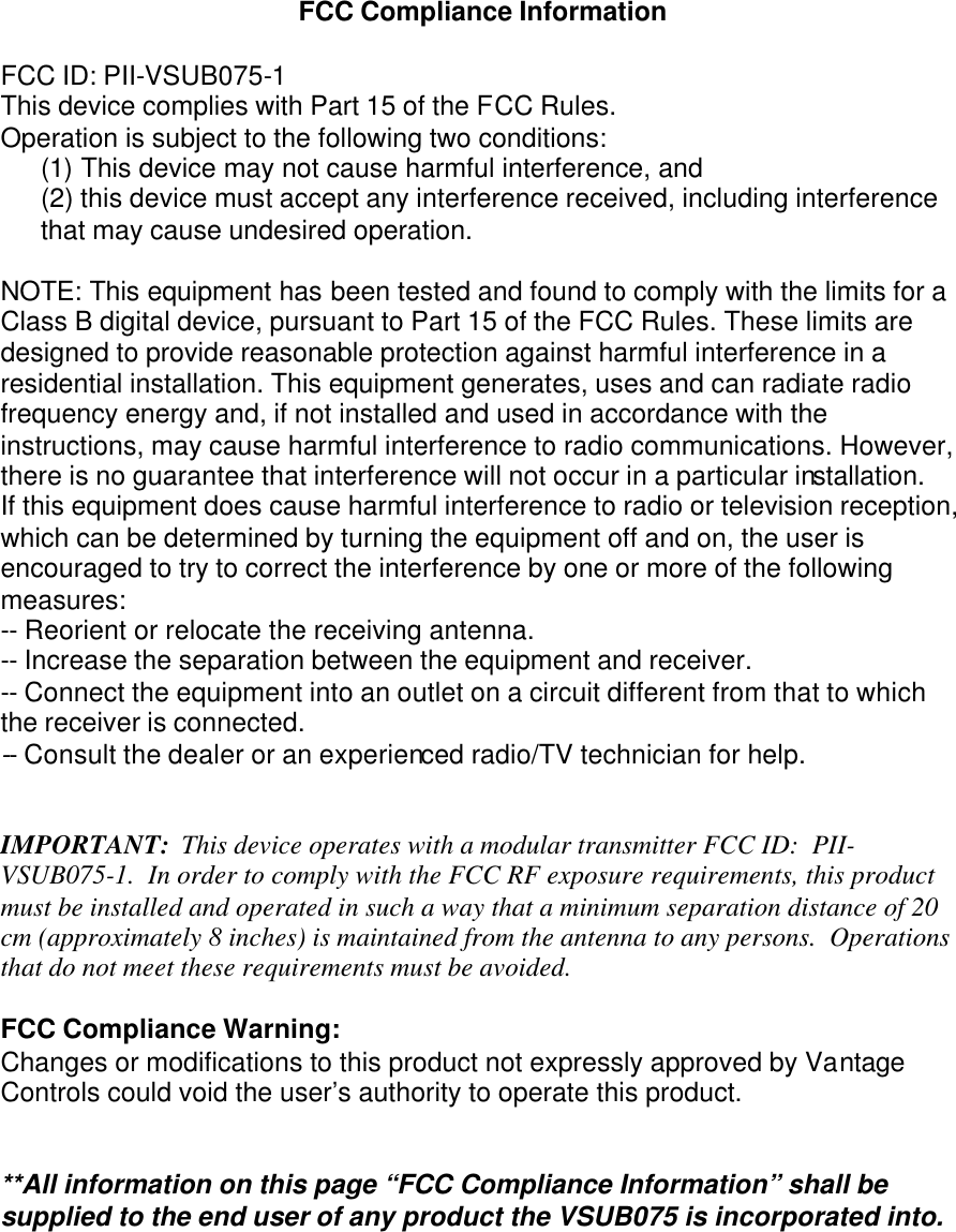 FCC Compliance Information  FCC ID: PII-VSUB075-1 This device complies with Part 15 of the FCC Rules. Operation is subject to the following two conditions: (1) This device may not cause harmful interference, and  (2) this device must accept any interference received, including interference that may cause undesired operation.  NOTE: This equipment has been tested and found to comply with the limits for a Class B digital device, pursuant to Part 15 of the FCC Rules. These limits are designed to provide reasonable protection against harmful interference in a residential installation. This equipment generates, uses and can radiate radio frequency energy and, if not installed and used in accordance with the instructions, may cause harmful interference to radio communications. However, there is no guarantee that interference will not occur in a particular installation. If this equipment does cause harmful interference to radio or television reception, which can be determined by turning the equipment off and on, the user is encouraged to try to correct the interference by one or more of the following measures: -- Reorient or relocate the receiving antenna. -- Increase the separation between the equipment and receiver. -- Connect the equipment into an outlet on a circuit different from that to which the receiver is connected. -- Consult the dealer or an experienced radio/TV technician for help.   IMPORTANT:  This device operates with a modular transmitter FCC ID:  PII-VSUB075-1.  In order to comply with the FCC RF exposure requirements, this product must be installed and operated in such a way that a minimum separation distance of 20 cm (approximately 8 inches) is maintained from the antenna to any persons.  Operations that do not meet these requirements must be avoided.  FCC Compliance Warning: Changes or modifications to this product not expressly approved by Vantage Controls could void the user’s authority to operate this product.   **All information on this page “FCC Compliance Information” shall be supplied to the end user of any product the VSUB075 is incorporated into.