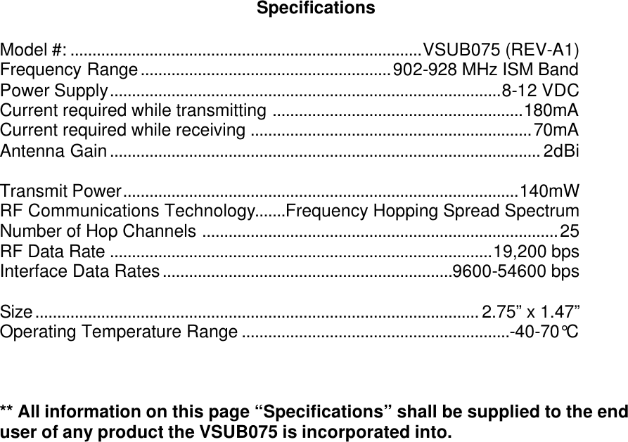 Specifications  Model #: ................................................................................VSUB075 (REV-A1) Frequency Range.........................................................902-928 MHz ISM Band Power Supply.........................................................................................8-12 VDC Current required while transmitting .........................................................180mA Current required while receiving ................................................................70mA Antenna Gain.................................................................................................. 2dBi  Transmit Power..........................................................................................140mW RF Communications Technology.......Frequency Hopping Spread Spectrum Number of Hop Channels .................................................................................25 RF Data Rate .......................................................................................19,200 bps Interface Data Rates..................................................................9600-54600 bps  Size..................................................................................................... 2.75” x 1.47” Operating Temperature Range .............................................................-40-70°C    ** All information on this page “Specifications” shall be supplied to the end user of any product the VSUB075 is incorporated into.  