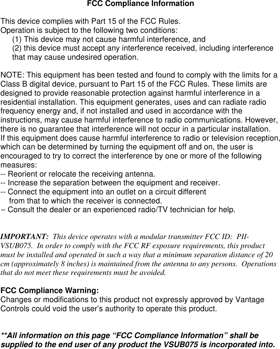 FCC Compliance Information  This device complies with Part 15 of the FCC Rules. Operation is subject to the following two conditions: (1) This device may not cause harmful interference, and  (2) this device must accept any interference received, including interference that may cause undesired operation.  NOTE: This equipment has been tested and found to comply with the limits for a Class B digital device, pursuant to Part 15 of the FCC Rules. These limits are designed to provide reasonable protection against harmful interference in a residential installation. This equipment generates, uses and can radiate radio frequency energy and, if not installed and used in accordance with the instructions, may cause harmful interference to radio communications. However, there is no guarantee that interference will not occur in a particular installation. If this equipment does cause harmful interference to radio or television reception, which can be determined by turning the equipment off and on, the user is encouraged to try to correct the interference by one or more of the following measures: -- Reorient or relocate the receiving antenna. -- Increase the separation between the equipment and receiver. -- Connect the equipment into an outlet on a circuit different     from that to which the receiver is connected. -- Consult the dealer or an experienced radio/TV technician for help.   IMPORTANT:  This device operates with a modular transmitter FCC ID:  PII-VSUB075.  In order to comply with the FCC RF exposure requirements, this product must be installed and operated in such a way that a minimum separation distance of 20 cm (approximately 8 inches) is maintained from the antenna to any persons.  Operations that do not meet these requirements must be avoided.  FCC Compliance Warning: Changes or modifications to this product not expressly approved by Vantage Controls could void the user’s authority to operate this product.   **All information on this page “FCC Compliance Information” shall be supplied to the end user of any product the VSUB075 is incorporated into.
