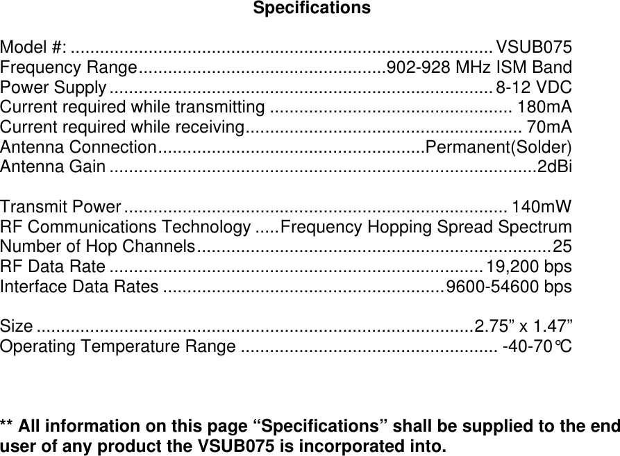 Specifications  Model #: .......................................................................................VSUB075 Frequency Range...................................................902-928 MHz ISM Band Power Supply............................................................................... 8-12 VDC Current required while transmitting .................................................. 180mA Current required while receiving......................................................... 70mA Antenna Connection.......................................................Permanent(Solder) Antenna Gain ........................................................................................2dBi  Transmit Power............................................................................... 140mW RF Communications Technology .....Frequency Hopping Spread Spectrum Number of Hop Channels.........................................................................25 RF Data Rate .............................................................................19,200 bps Interface Data Rates ..........................................................9600-54600 bps  Size ..........................................................................................2.75” x 1.47” Operating Temperature Range ..................................................... -40-70°C    ** All information on this page “Specifications” shall be supplied to the end user of any product the VSUB075 is incorporated into.  