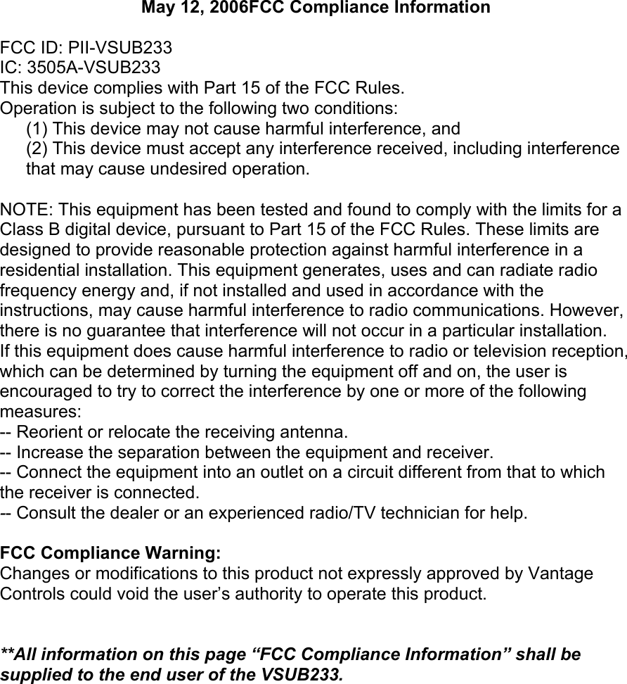 May 12, 2006FCC Compliance InformationFCC ID: PII-VSUB233IC: 3505A-VSUB233This device complies with Part 15 of the FCC Rules.Operation is subject to the following two conditions:(1) This device may not cause harmful interference, and (2) This device must accept any interference received, including interference that may cause undesired operation.NOTE: This equipment has been tested and found to comply with the limits for aClass B digital device, pursuant to Part 15 of the FCC Rules. These limits aredesigned to provide reasonable protection against harmful interference in aresidential installation. This equipment generates, uses and can radiate radiofrequency energy and, if not installed and used in accordance with theinstructions, may cause harmful interference to radio communications. However,there is no guarantee that interference will not occur in a particular installation.If this equipment does cause harmful interference to radio or television reception, which can be determined by turning the equipment off and on, the user isencouraged to try to correct the interference by one or more of the following measures:-- Reorient or relocate the receiving antenna.-- Increase the separation between the equipment and receiver.-- Connect the equipment into an outlet on a circuit different from that to which the receiver is connected.-- Consult the dealer or an experienced radio/TV technician for help.FCC Compliance Warning:Changes or modifications to this product not expressly approved by Vantage Controls could void the user’s authority to operate this product.**All information on this page “FCC Compliance Information” shall be supplied to the end user of the VSUB233.