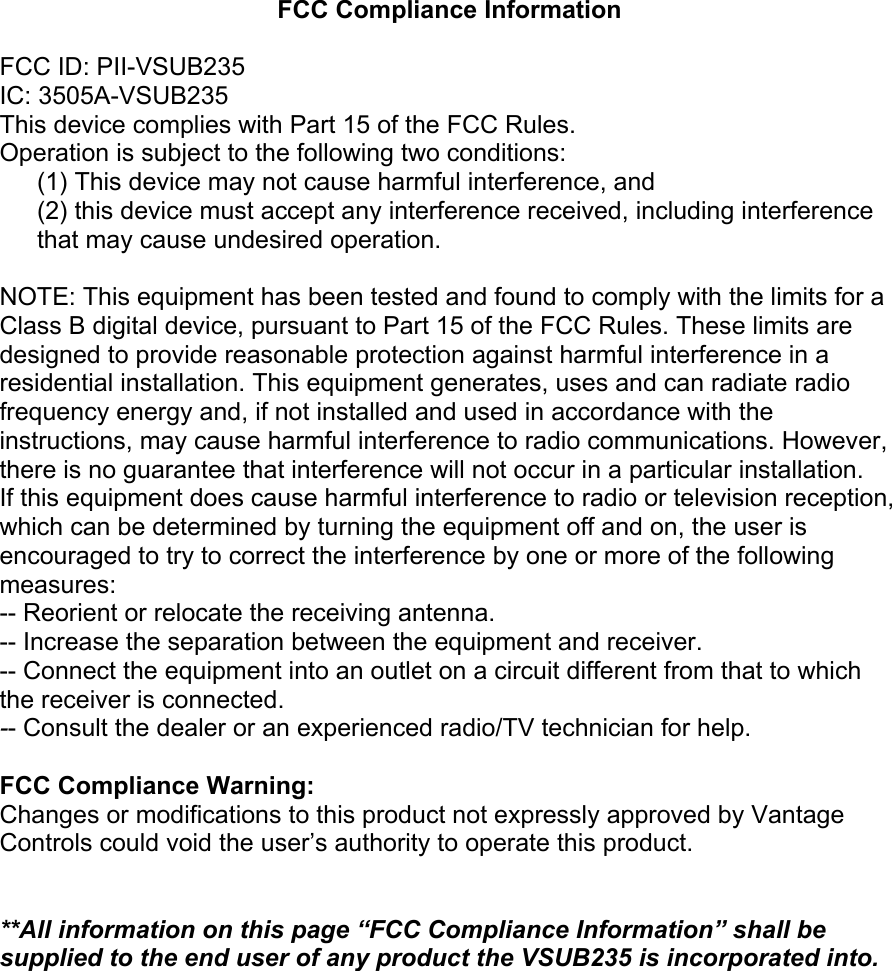 FCC Compliance Information  FCC ID: PII-VSUB235 IC: 3505A-VSUB235 This device complies with Part 15 of the FCC Rules. Operation is subject to the following two conditions: (1) This device may not cause harmful interference, and  (2) this device must accept any interference received, including interference that may cause undesired operation.  NOTE: This equipment has been tested and found to comply with the limits for a Class B digital device, pursuant to Part 15 of the FCC Rules. These limits are designed to provide reasonable protection against harmful interference in a residential installation. This equipment generates, uses and can radiate radio frequency energy and, if not installed and used in accordance with the instructions, may cause harmful interference to radio communications. However, there is no guarantee that interference will not occur in a particular installation. If this equipment does cause harmful interference to radio or television reception, which can be determined by turning the equipment off and on, the user is encouraged to try to correct the interference by one or more of the following measures: -- Reorient or relocate the receiving antenna. -- Increase the separation between the equipment and receiver. -- Connect the equipment into an outlet on a circuit different from that to which the receiver is connected. -- Consult the dealer or an experienced radio/TV technician for help.  FCC Compliance Warning: Changes or modifications to this product not expressly approved by Vantage Controls could void the user’s authority to operate this product.   **All information on this page “FCC Compliance Information” shall be supplied to the end user of any product the VSUB235 is incorporated into.