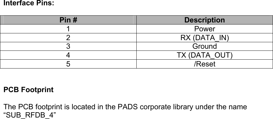  Interface Pins:  Pin #  Description 1 Power 2 RX (DATA_IN) 3 Ground 4 TX (DATA_OUT) 5 /Reset   PCB Footprint  The PCB footprint is located in the PADS corporate library under the name “SUB_RFDB_4” 