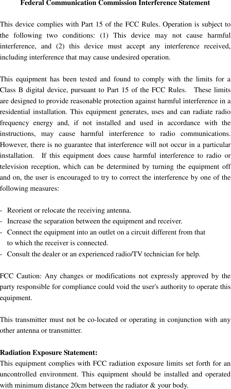 Federal Communication Commission Interference Statement  This device complies with Part 15 of the FCC Rules. Operation is subject to the  following  two  conditions:  (1)  This  device  may  not  cause  harmful interference,  and  (2)  this  device  must  accept  any  interference  received, including interference that may cause undesired operation.  This  equipment  has  been  tested  and  found  to  comply  with  the  limits  for  a Class B digital device, pursuant to Part 15 of the FCC Rules.    These limits are designed to provide reasonable protection against harmful interference in a residential installation. This equipment generates, uses and can radiate radio frequency  energy  and,  if  not  installed  and  used  in  accordance  with  the instructions,  may  cause  harmful  interference  to  radio  communications.   However, there is no guarantee that interference will not occur in a particular installation.    If  this  equipment  does  cause  harmful  interference  to  radio  or television  reception, which  can be  determined  by  turning  the  equipment  off and on, the user is encouraged to try to correct the interference by one of the following measures:  -  Reorient or relocate the receiving antenna. -  Increase the separation between the equipment and receiver. -  Connect the equipment into an outlet on a circuit different from that to which the receiver is connected. -  Consult the dealer or an experienced radio/TV technician for help.  FCC  Caution:  Any changes  or  modifications  not  expressly approved by  the party responsible for compliance could void the user&apos;s authority to operate this equipment.  This transmitter must not be co-located or operating in conjunction with any other antenna or transmitter.  Radiation Exposure Statement: This equipment complies with FCC radiation exposure limits set forth for an uncontrolled  environment.  This  equipment  should  be  installed  and  operated with minimum distance 20cm between the radiator &amp; your body.  