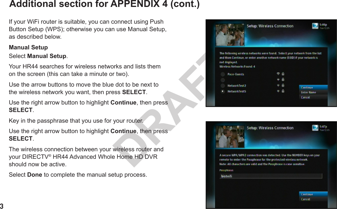 3DRAFTAdditional section for APPENDIX 4 (cont.)If your WiFi router is suitable, you can connect using Push Button Setup (WPS); otherwise you can use Manual Setup, as described below.Manual SetupSelect Manual Setup.Your HR44 searches for wireless networks and lists them on the screen (this can take a minute or two).Use the arrow buttons to move the blue dot to be next to the wireless network you want, then press SELECT.Use the right arrow button to highlight Continue, then press SELECT.Key in the passphrase that you use for your router.Use the right arrow button to highlight Continue, then press SELECT.The wireless connection between your wireless router and your DIRECTV® HR44 Advanced Whole Home HD DVR should now be active.Select Done to complete the manual setup process.