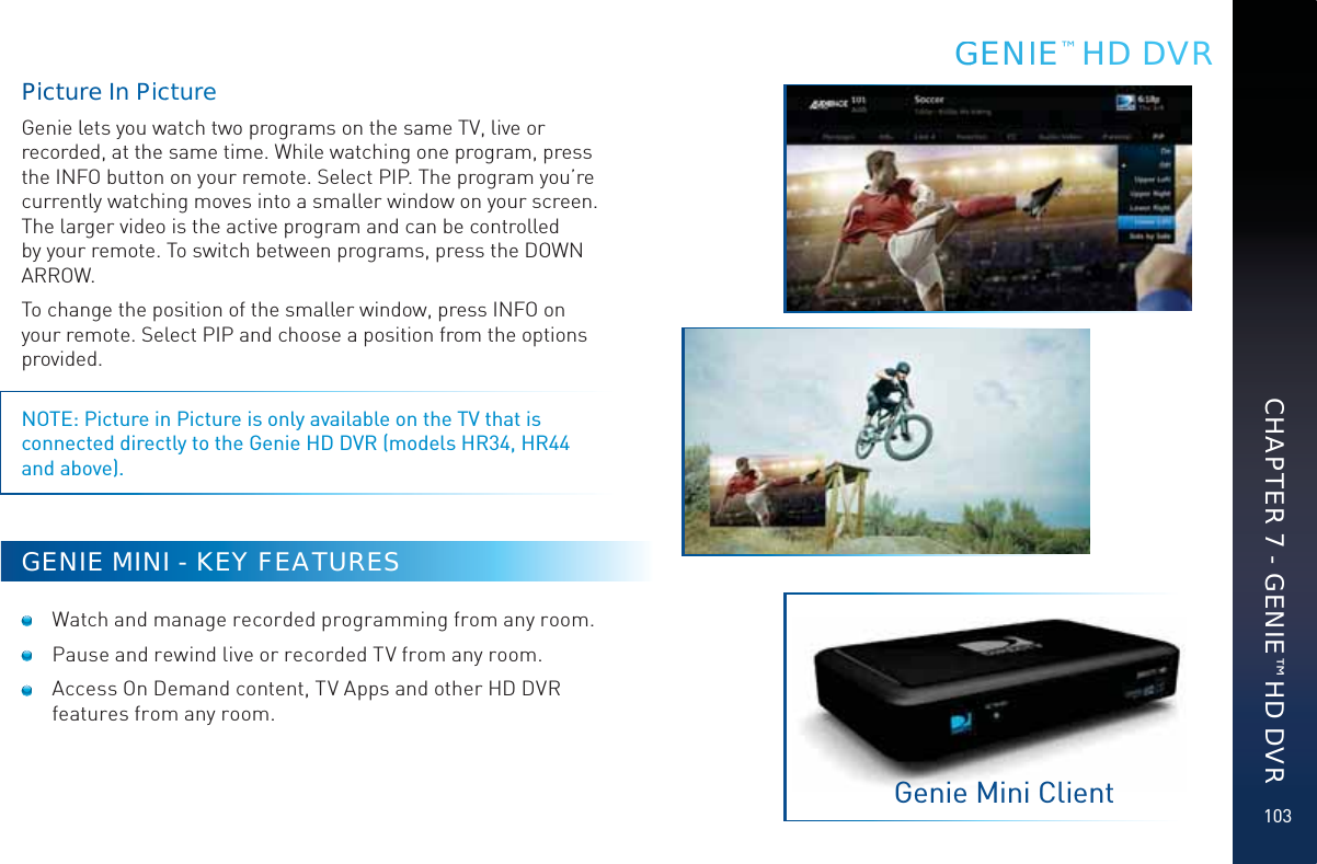 103Piictture In PiccturreGenie lets you watch two programs on the same TV, live or recorded, at the same time. While watching one program, press the INFO button on your remote. Select PIP. The program you’re currently watching moves into a smaller window on your screen. The larger video is the active program and can be controlled by your remote. To switch between programs, press the DOWN ARROW.To change the position of the smaller window, press INFO on your remote. Select PIP and choose a position from the options provided. NOTE: Picture in Picture is only available on the TV that is connected directly to the Genie HD DVR (models HR34, HR44 and above).GENIE MINI - KEY FEATURES  Watch and manage recorded programming from any room.  Pause and rewind live or recorded TV from any room.  Access On Demand content, TV Apps and other HD DVR features from any room.GGENIE™ HD DVRGenie Mini ClientCHAPTER 7 - GENIE™ HD DVR