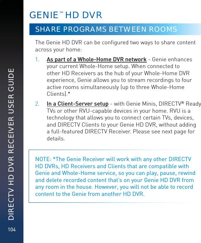 104DIRECTV HD DVR RECEIVER USER GUIDEGENIE™ HHDD DVVRSHARE PROGRAMS BETWEEN ROOMSThe Genie HD DVR can be conﬁgured two ways to share content across your home: 1. As part of a Whole-Home DVR network - Genie enhances your current Whole-Home setup. When connected to other HD Receivers as the hub of your Whole-Home DVR experience, Genie allows you to stream recordings to four active rooms simultaneously (up to three Whole-Home Clients).*2. In a Client-Server setup - with Genie Minis, DIRECTV® Ready TVs or other RVU-capable devices in your home. RVU is a technology that allows you to connect certain TVs, devices, and DIRECTV Clients to your Genie HD DVR, without adding a full-featured DIRECTV Receiver. Please see next page for details.NOTE: *The Genie Receiver will work with any other DIRECTV HD DVRs, HD Receivers and Clients that are compatible with Genie and Whole-Home service, so you can play, pause, rewind and delete recorded content that’s on your Genie HD DVR from any room in the house. However, you will not be able to record content to the Genie from another HD DVR.