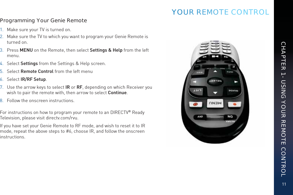 11CHAPTER 1 - USING YOUR REMOTE CONTROLYYOOUURRR RRREEMMOOOTEEE CONTROLProgramming Your Genie Remote1.  Make sure your TV is turned on. 2.  Make sure the TV to which you want to program your Genie Remote is turned on.3. Press MENU on the Remote, then select Settings &amp; Help from the left menu.4. Select Settings from the Settings &amp; Help screen.5. Select Remote Control from the left menu6. Select IR/RF Setup.7.  Use the arrow keys to select IR or RF, depending on which Receiver you wish to pair the remote with, then arrow to select Continue.8.  Follow the onscreen instructions. For instructions on how to program your remote to an DIRECTV® Ready Television, please visit directv.com/rvu.If you have set your Genie Remote to RF mode, and wish to reset it to IR mode, repeat the above steps to #6, choose IR, and follow the onscreen instructions.