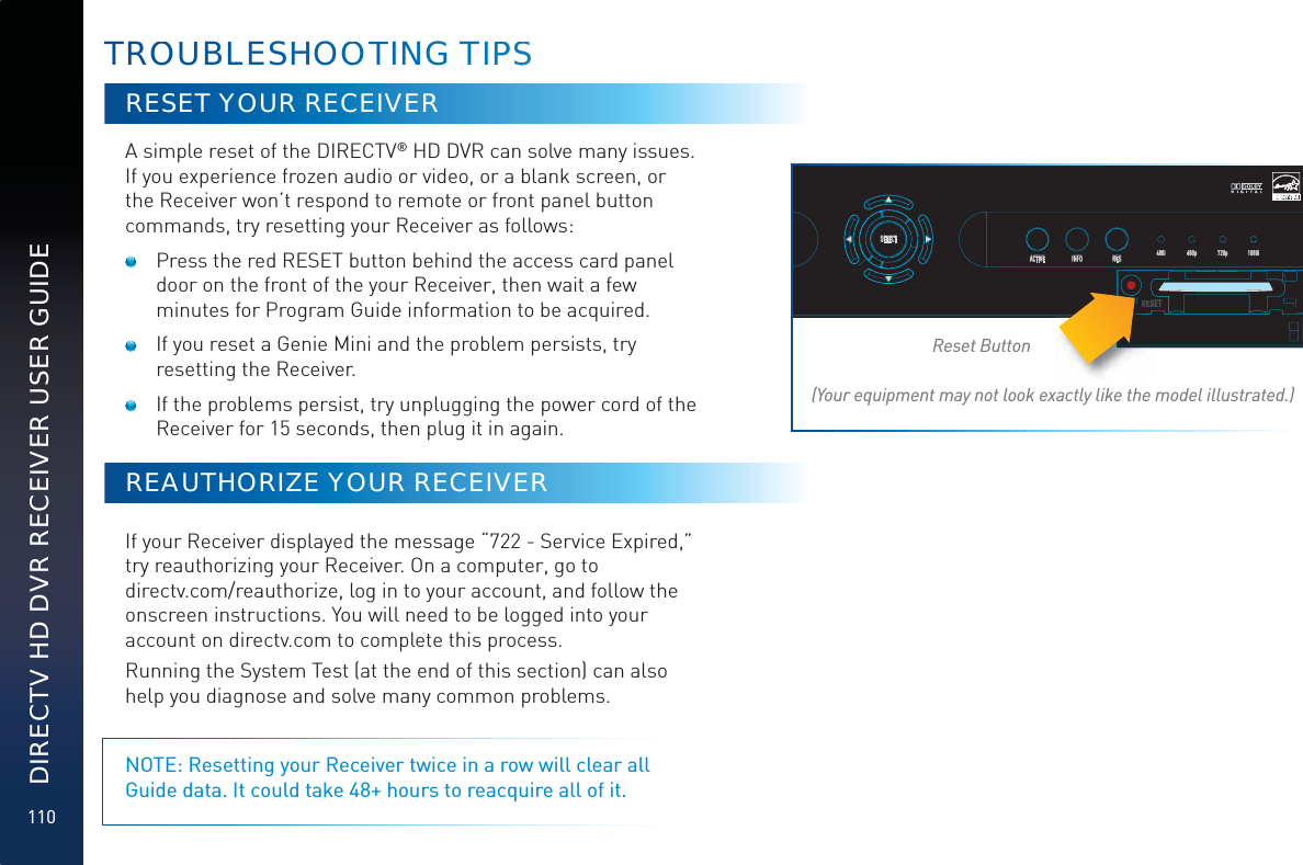 110DIRECTV HD DVR RECEIVER USER GUIDETROOUUBLLESHHHHOOOTTING TIPPSSRESET YOUR RECEIVERA simple reset of the DIRECTV® HD DVR can solve many issues. If you experience frozen audio or video, or a blank screen, or the Receiver won’t respond to remote or front panel button commands, try resetting your Receiver as follows:   Press the red RESET button behind the access card panel door on the front of the your Receiver, then wait a few minutes for Program Guide information to be acquired.   If you reset a Genie Mini and the problem persists, try resetting the Receiver.   If the problems persist, try unplugging the power cord of the Receiver for 15 seconds, then plug it in again.REAUTHORIZE YOUR RECEIVERIf your Receiver displayed the message “722 - Service Expired,” try reauthorizing your Receiver. On a computer, go to  directv.com/reauthorize, log in to your account, and follow the onscreen instructions. You will need to be logged into your account on directv.com to complete this process.Running the System Test (at the end of this section) can also help you diagnose and solve many common problems. NOTE: Resetting your Receiver twice in a row will clear all Guide data. It could take 48+ hours to reacquire all of it.SELECTACTIVE INFO RES 480i 480p 720p 1080iRESETReset Button(Your equipment may not look exactly like the model illustrated.)REREESRRR