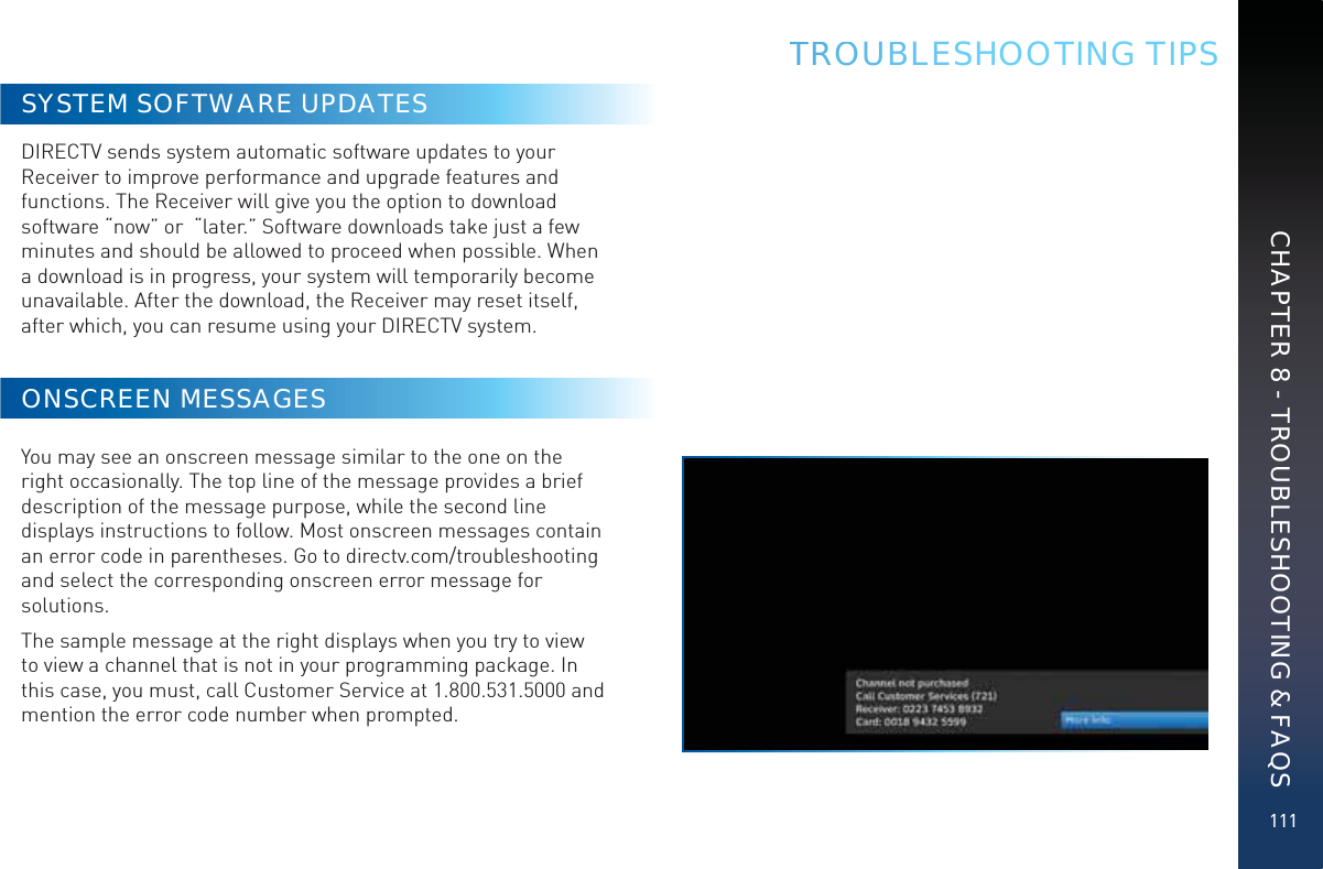 111TRROOUBBBLESHOOTING TIPSSYSTEM SOFTWARE UPDATESDIRECTV sends system automatic software updates to your Receiver to improve performance and upgrade features and functions. The Receiver will give you the option to download software “now” or  “later.” Software downloads take just a few minutes and should be allowed to proceed when possible. When a download is in progress, your system will temporarily become unavailable. After the download, the Receiver may reset itself, after which, you can resume using your DIRECTV system. ONSCREEN MESSAGESYou may see an onscreen message similar to the one on the right occasionally. The top line of the message provides a brief description of the message purpose, while the second line displays instructions to follow. Most onscreen messages contain an error code in parentheses. Go to directv.com/troubleshooting and select the corresponding onscreen error message for solutions. The sample message at the right displays when you try to view to view a channel that is not in your programming package. In this case, you must, call Customer Service at 1.800.531.5000 and mention the error code number when prompted.CHAPTER 8 - TROUBLESHOOTING &amp; FAQS