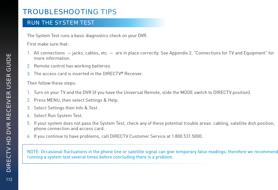 112DIRECTV HD DVR RECEIVER USER GUIDERUN THE SYSTEM TESTThe System Test runs a basic diagnostics check on your DVR.  First make sure that: 1.  All connections  — jacks, cables, etc. —  are in place correctly. See Appendix 2, “Connections for TV and Equipment” for more information.2.  Remote control has working batteries.3.  The access card is inserted in the DIRECTV® Receiver.Then follow these steps:1. Turn on your TV and the DVR (if you have the Universal Remote, slide the MODE switch to DIRECTV position).2. Press MENU, then select Settings &amp; Help. 3.  Select Settings then Info &amp; Test.4.  Select Run System Test. 5.  If your system does not pass the System Test, check any of these potential trouble areas: cabling, satellite dish position, phone connection and access card.6.  If you continue to have problems, call DIRECTV Customer Service at 1.800.531.5000. NOTE: Occasional ﬂuctuations in the phone line or satellite signal can give temporary false readings, therefore we recommend running a system test several times before concluding there is a problem.TROOUBBLLESHHHOOOOOTINNGG TTIPSS
