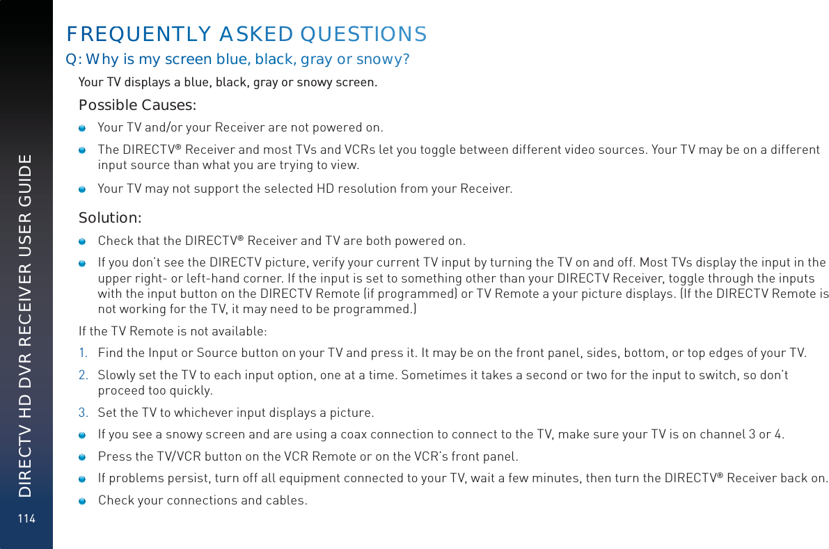 114DIRECTV HD DVR RECEIVER USER GUIDEFREQQUUENTLLY AAAASKEED QUEESTIOOONSSQ: Whyiis myy scrreen blueue, blaacckk, gray or snoowy?Your TV displays a blue, black, gray or snowy screen.Possible Causes:    Your TV and/or your Receiver are not powered on.    The DIRECTV® Receiver and most TVs and VCRs let you toggle between different video sources. Your TV may be on a different input source than what you are trying to view.     Your TV may not support the selected HD resolution from your Receiver.Solution:    Check that the DIRECTV® Receiver and TV are both powered on.     If you don’t see the DIRECTV picture, verify your current TV input by turning the TV on and off. Most TVs display the input in the upper right- or left-hand corner. If the input is set to something other than your DIRECTV Receiver, toggle through the inputs with the input button on the DIRECTV Remote (if programmed) or TV Remote a your picture displays. (If the DIRECTV Remote is not working for the TV, it may need to be programmed.)If the TV Remote is not available:1.  Find the Input or Source button on your TV and press it. It may be on the front panel, sides, bottom, or top edges of your TV.2.  Slowly set the TV to each input option, one at a time. Sometimes it takes a second or two for the input to switch, so don’t proceed too quickly.3.  Set the TV to whichever input displays a picture.    If you see a snowy screen and are using a coax connection to connect to the TV, make sure your TV is on channel 3 or 4.    Press the TV/VCR button on the VCR Remote or on the VCR’s front panel.     If problems persist, turn off all equipment connected to your TV, wait a few minutes, then turn the DIRECTV® Receiver back on.     Check your connections and cables.