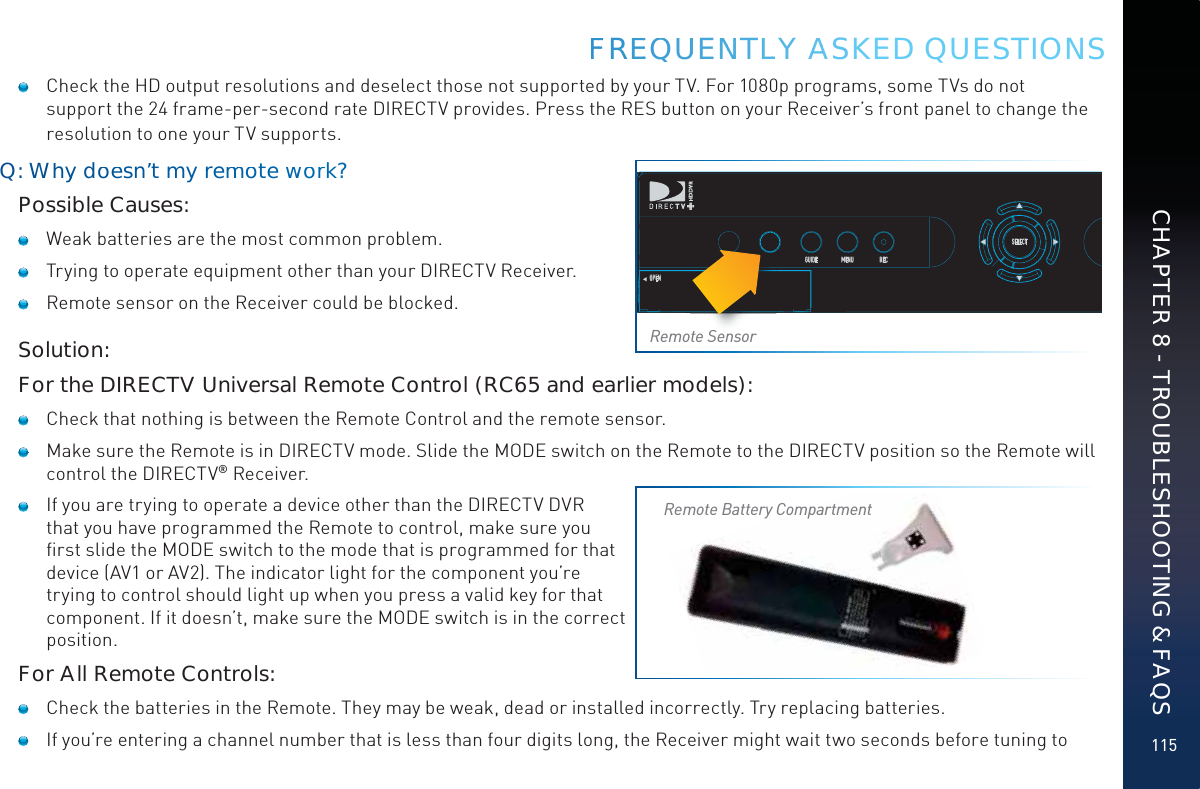 115FFFREEQQUUENNTLLY AASKED QUESTIONS    Check the HD output resolutions and deselect those not supported by your TV. For 1080p programs, some TVs do not support the 24 frame-per-second rate DIRECTV provides. Press the RES button on your Receiver’s front panel to change the resolution to one your TV supports.Q: Whyy doesn’t my remmmotewworrk?Possible Causes:   Weak batteries are the most common problem.   Trying to operate equipment other than your DIRECTV Receiver.   Remote sensor on the Receiver could be blocked.Solution:For the DIRECTV Universal Remote Control (RC65 and earlier models):   Check that nothing is between the Remote Control and the remote sensor.   Make sure the Remote is in DIRECTV mode. Slide the MODE switch on the Remote to the DIRECTV position so the Remote will control the DIRECTV® Receiver.   If you are trying to operate a device other than the DIRECTV DVR that you have programmed the Remote to control, make sure you ﬁrst slide the MODE switch to the mode that is programmed for that device (AV1 or AV2). The indicator light for the component you’re trying to control should light up when you press a valid key for that component. If it doesn’t, make sure the MODE switch is in the correct position.For All Remote Controls:   Check the batteries in the Remote. They may be weak, dead or installed incorrectly. Try replacing batteries.    If you’re entering a channel number that is less than four digits long, the Receiver might wait two seconds before tuning to POWEROPENGUIDE MENU RECSELECTPPPOPOPOPOWPOWWOWEOWEROWOWERWERWERERWEWERERRRRRemote SensorRemote Battery CompartmentCHAPTER 8 - TROUBLESHOOTING &amp; FAQS