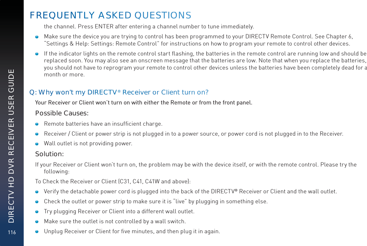 116DIRECTV HD DVR RECEIVER USER GUIDEthe channel. Press ENTER after entering a channel number to tune immediately.   Make sure the device you are trying to control has been programmed to your DIRECTV Remote Control. See Chapter 6, “Settings &amp; Help: Settings: Remote Control” for instructions on how to program your remote to control other devices.   If the indicator lights on the remote control start ﬂashing, the batteries in the remote control are running low and should be replaced soon. You may also see an onscreen message that the batteries are low. Note that when you replace the batteries, you should not have to reprogram your remote to control other devices unless the batteries have been completely dead for a month or more.Q: Why won’t my DIREECCTV®RRReceiveer oor Client tuurrn on?Your Receiver or Client won’t turn on with either the Remote or from the front panel.Possible Causes:    Remote batteries have an insufﬁcient charge.    Receiver / Client or power strip is not plugged in to a power source, or power cord is not plugged in to the Receiver.    Wall outlet is not providing power.Solution:If your Receiver or Client won’t turn on, the problem may be with the device itself, or with the remote control. Please try the following:To Check the Receiver or Client (C31, C41, C41W and above):     Verify the detachable power cord is plugged into the back of the DIRECTV® Receiver or Client and the wall outlet.     Check the outlet or power strip to make sure it is “live” by plugging in something else.     Try plugging Receiver or Client into a different wall outlet.    Make sure the outlet is not controlled by a wall switch.     Unplug Receiver or Client for ﬁve minutes, and then plug it in again. FREQQUUENTLLY AAAASKEED QUEESTIOOONSS