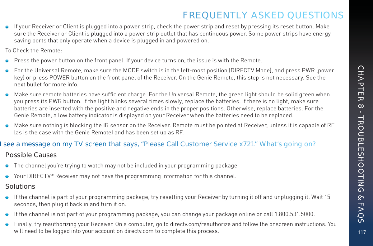 117    If your Receiver or Client is plugged into a power strip, check the power strip and reset by pressing its reset button. Make sure the Receiver or Client is plugged into a power strip outlet that has continuous power. Some power strips have energy saving ports that only operate when a device is plugged in and powered on.To Check the Remote:    Press the power button on the front panel. If your device turns on, the issue is with the Remote.     For the Universal Remote, make sure the MODE switch is in the left-most position (DIRECTV Mode), and press PWR (power key) or press POWER button on the front panel of the Receiver. On the Genie Remote, this step is not necessary. See the next bullet for more info.     Make sure remote batteries have sufﬁcient charge. For the Universal Remote, the green light should be solid green when you press its PWR button. If the light blinks several times slowly, replace the batteries. If there is no light, make sure batteries are inserted with the positive and negative ends in the proper positions. Otherwise, replace batteries. For the Genie Remote, a low battery indicator is displayed on your Receiver when the batteries need to be replaced.    Make sure nothing is blocking the IR sensor on the Receiver. Remote must be pointed at Receiver, unless it is capable of RF (as is the case with the Genie Remote) and has been set up as RF.I see ammessaage on myyTTV sccrreeen thaat says, “Pleaasse CallCCusstomeer Servvice x7211.” What’ss goinng onn?Possible Causes    The channel you’re trying to watch may not be included in your programming package.    Your DIRECTV® Receiver may not have the programming information for this channel.Solutions    If the channel is part of your programming package, try resetting your Receiver by turning it off and unplugging it. Wait 15 seconds, then plug it back in and turn it on.    If the channel is not part of your programming package, you can change your package online or call 1.800.531.5000.    Finally, try reauthorizing your Receiver. On a computer, go to directv.com/reauthorize and follow the onscreen instructions. You will need to be logged into your account on directv.com to complete this process.FRREEQUUENNTTLY AASKED QUESTIONSCHAPTER 8 - TROUBLESHOOTING &amp; FAQS