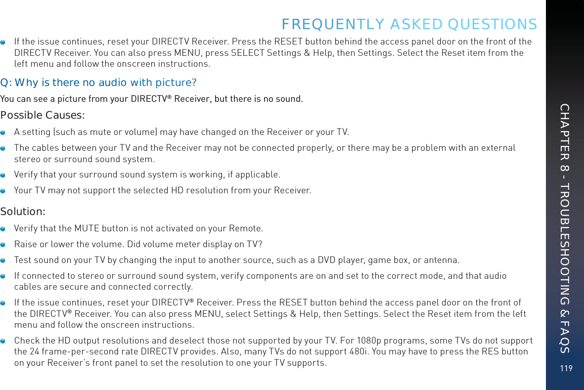119   If the issue continues, reset your DIRECTV Receiver. Press the RESET button behind the access panel door on the front of the DIRECTV Receiver. You can also press MENU, press SELECT Settings &amp; Help, then Settings. Select the Reset item from the left menu and follow the onscreen instructions.Q: Why is there noaaududiowwithpictuuree?You can see a picture from your DIRECTV® Receiver, but there is no sound.Possible Causes:   A setting (such as mute or volume) may have changed on the Receiver or your TV.   The cables between your TV and the Receiver may not be connected properly, or there may be a problem with an external stereo or surround sound system.   Verify that your surround sound system is working, if applicable.   Your TV may not support the selected HD resolution from your Receiver.Solution:   Verify that the MUTE button is not activated on your Remote.   Raise or lower the volume. Did volume meter display on TV?   Test sound on your TV by changing the input to another source, such as a DVD player, game box, or antenna.   If connected to stereo or surround sound system, verify components are on and set to the correct mode, and that audio cables are secure and connected correctly.   If the issue continues, reset your DIRECTV® Receiver. Press the RESET button behind the access panel door on the front of the DIRECTV® Receiver. You can also press MENU, select Settings &amp; Help, then Settings. Select the Reset item from the left menu and follow the onscreen instructions.   Check the HD output resolutions and deselect those not supported by your TV. For 1080p programs, some TVs do not support the 24 frame-per-second rate DIRECTV provides. Also, many TVs do not support 480i. You may have to press the RES button on your Receiver’s front panel to set the resolution to one your TV supports.FRREEQUUENNTTLY AASKED QUESTIONSCHAPTER 8 - TROUBLESHOOTING &amp; FAQS