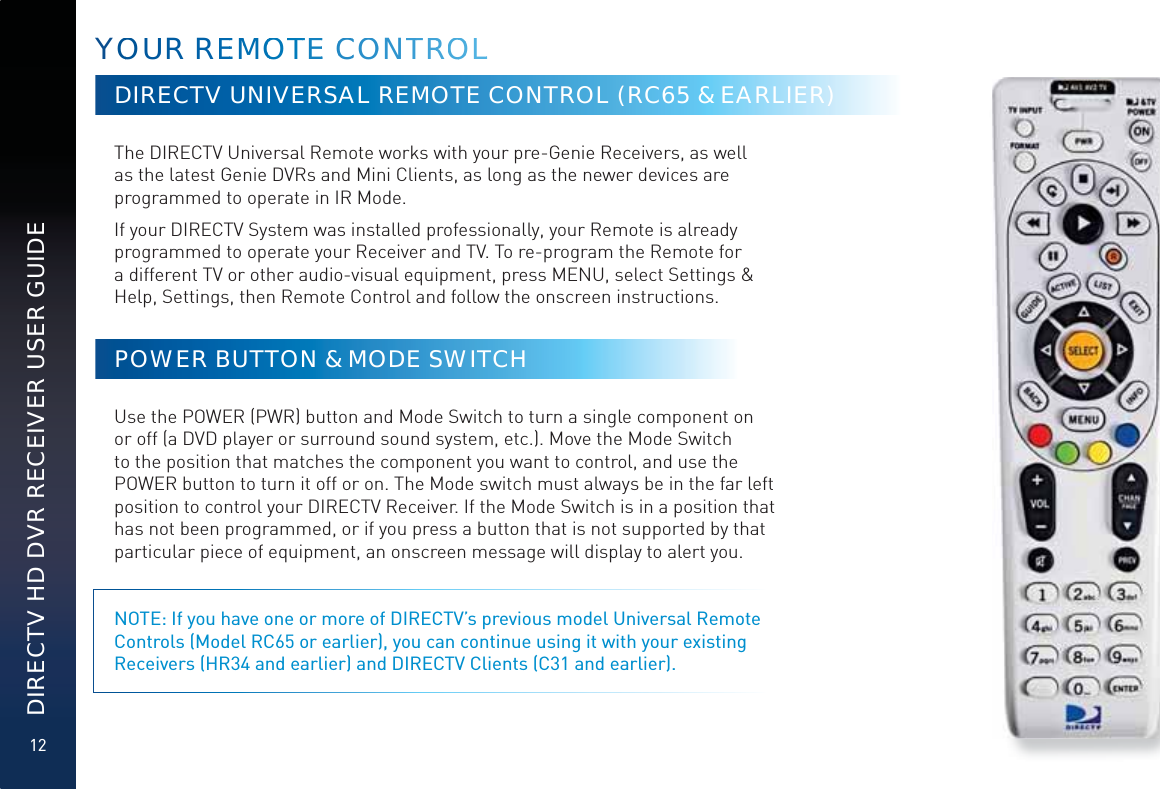 12DIRECTV HD DVR RECEIVER USER GUIDEDIRECTV UNIVERSAL REMOTE CONTROL (RC65 &amp; EARLIER)  The DIRECTV Universal Remote works with your pre-Genie Receivers, as well as the latest Genie DVRs and Mini Clients, as long as the newer devices are programmed to operate in IR Mode. If your DIRECTV System was installed professionally, your Remote is already programmed to operate your Receiver and TV. To re-program the Remote for a different TV or other audio-visual equipment, press MENU, select Settings &amp; Help, Settings, then Remote Control and follow the onscreen instructions.POWER BUTTON &amp; MODE SWITCHUse the POWER (PWR) button and Mode Switch to turn a single component on or off (a DVD player or surround sound system, etc.). Move the Mode Switch to the position that matches the component you want to control, and use the POWER button to turn it off or on. The Mode switch must always be in the far left position to control your DIRECTV Receiver. If the Mode Switch is in a position that has not been programmed, or if you press a button that is not supported by that particular piece of equipment, an onscreen message will display to alert you. NOTE: If you have one or more of DIRECTV’s previous model Universal Remote Controls (Model RC65 or earlier), you can continue using it with your existing Receivers (HR34 and earlier) and DIRECTV Clients (C31 and earlier).YOOUUR REEMMOOOTTTEE CCCOONTTRROOOLL