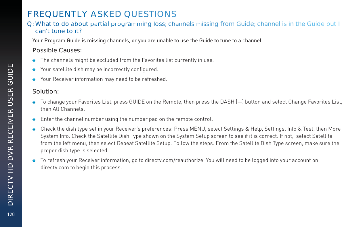 120DIRECTV HD DVR RECEIVER USER GUIDEQ: What to doo abbout ppaarrtial pproogrammmiing looss; chhaannelsmmisssingffrom Guide; channel issinn thee Guidde but I can’t tune to iit?Your Program Guide is missing channels, or you are unable to use the Guide to tune to a channel.Possible Causes:   The channels might be excluded from the Favorites list currently in use.    Your satellite dish may be incorrectly conﬁgured.   Your Receiver information may need to be refreshed.Solution:   To change your Favorites List, press GUIDE on the Remote, then press the DASH [—] button and select Change Favorites List,  then All Channels.    Enter the channel number using the number pad on the remote control.   Check the dish type set in your Receiver’s preferences: Press MENU, select Settings &amp; Help, Settings, Info &amp; Test, then More System Info. Check the Satellite Dish Type shown on the System Setup screen to see if it is correct. If not,  select Satellite from the left menu, then select Repeat Satellite Setup. Follow the steps. From the Satellite Dish Type screen, make sure the proper dish type is selected.   To refresh your Receiver information, go to directv.com/reauthorize. You will need to be logged into your account on directv.com to begin this process.FREQQUUENTLLY AAAASKEED QUEESTIOOONSS