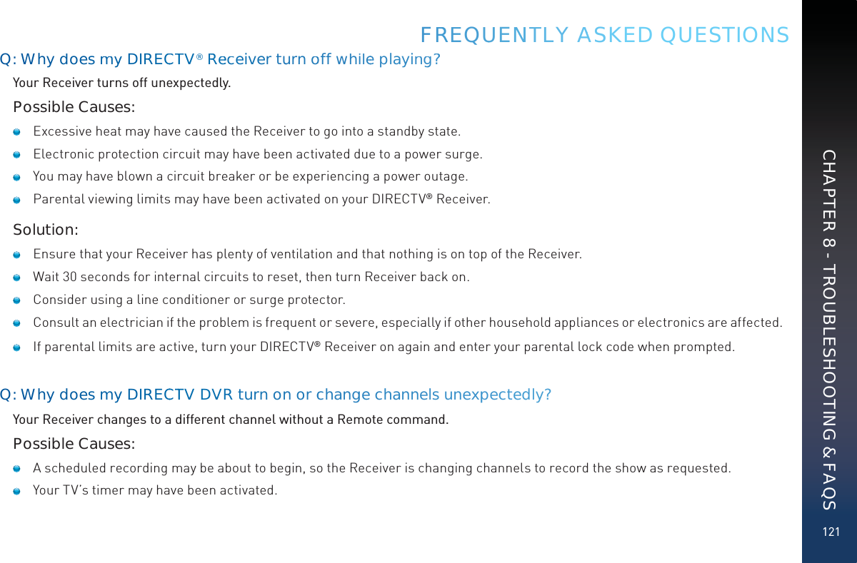 121Q: Whydoes myy DIREECCTTV®RRReeceiver tuurnooff whiilee playingg??Your Receiver turns off unexpectedly.Possible Causes:   Excessive heat may have caused the Receiver to go into a standby state.    Electronic protection circuit may have been activated due to a power surge.    You may have blown a circuit breaker or be experiencing a power outage.   Parental viewing limits may have been activated on your DIRECTV® Receiver.Solution:   Ensure that your Receiver has plenty of ventilation and that nothing is on top of the Receiver.   Wait 30 seconds for internal circuits to reset, then turn Receiver back on.   Consider using a line conditioner or surge protector.   Consult an electrician if the problem is frequent or severe, especially if other household appliances or electronics are affected.    If parental limits are active, turn your DIRECTV® Receiver on again and enter your parental lock code when prompted.Q: Whydoes myy DIREECCTTV DVVRR turn onn or cchangge channels unexppecteddly?Your Receiver changes to a different channel without a Remote command. Possible Causes:   A scheduled recording may be about to begin, so the Receiver is changing channels to record the show as requested.   Your TV’s timer may have been activated.FRREEQUUENNTTLY AASKED QUESTIONSCHAPTER 8 - TROUBLESHOOTING &amp; FAQS