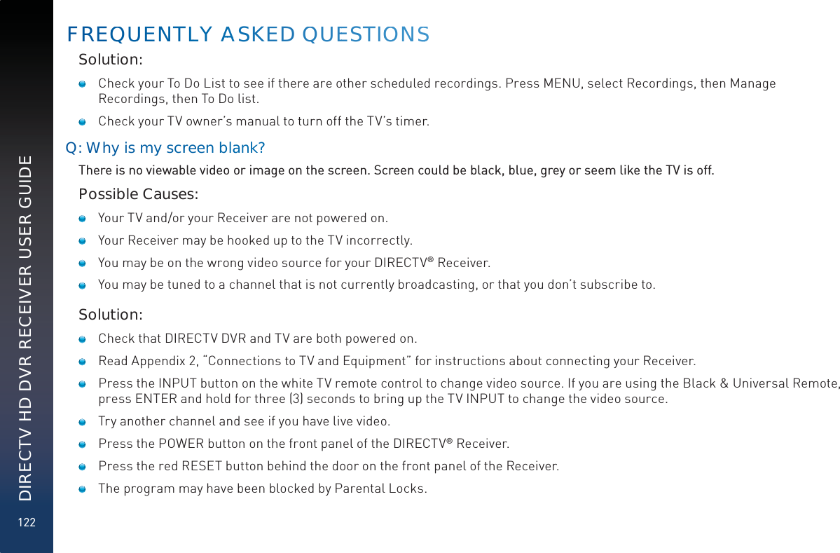 122DIRECTV HD DVR RECEIVER USER GUIDESolution:   Check your To Do List to see if there are other scheduled recordings. Press MENU, select Recordings, then Manage Recordings, then To Do list.   Check your TV owner’s manual to turn off the TV’s timer.Q: Whyis myy scrreen bblanank?There is no viewable video or image on the screen. Screen could be black, blue, grey or seem like the TV is off.Possible Causes:   Your TV and/or your Receiver are not powered on.   Your Receiver may be hooked up to the TV incorrectly.   You may be on the wrong video source for your DIRECTV® Receiver.   You may be tuned to a channel that is not currently broadcasting, or that you don’t subscribe to.Solution:   Check that DIRECTV DVR and TV are both powered on.   Read Appendix 2, “Connections to TV and Equipment” for instructions about connecting your Receiver.   Press the INPUT button on the white TV remote control to change video source. If you are using the Black &amp; Universal Remote, press ENTER and hold for three (3) seconds to bring up the TV INPUT to change the video source.   Try another channel and see if you have live video.    Press the POWER button on the front panel of the DIRECTV® Receiver.   Press the red RESET button behind the door on the front panel of the Receiver.   The program may have been blocked by Parental Locks.FREQQUUENTLLY AAAASKEED QUEESTIOOONSS