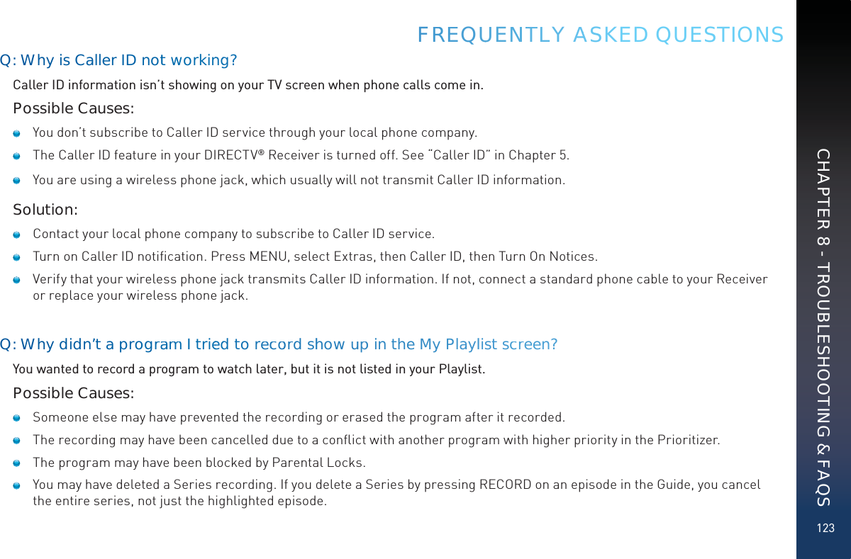 123Q: Why is Caller ID nott wworkinngg?Caller ID information isn’t showing on your TV screen when phone calls come in.Possible Causes:   You don’t subscribe to Caller ID service through your local phone company.   The Caller ID feature in your DIRECTV® Receiver is turned off. See “Caller ID” in Chapter 5.   You are using a wireless phone jack, which usually will not transmit Caller ID information.Solution:   Contact your local phone company to subscribe to Caller ID service.   Turn on Caller ID notiﬁcation. Press MENU, select Extras, then Caller ID, then Turn On Notices.    Verify that your wireless phone jack transmits Caller ID information. If not, connect a standard phone cable to your Receiver or replace your wireless phone jack.Q: Whydidn’’t a prograammI trieedd to reccoord shhowuuppin the MMyy Playllist scrreen?You wanted to record a program to watch later, but it is not listed in your Playlist.Possible Causes:   Someone else may have prevented the recording or erased the program after it recorded.   The recording may have been cancelled due to a conﬂict with another program with higher priority in the Prioritizer.   The program may have been blocked by Parental Locks.   You may have deleted a Series recording. If you delete a Series by pressing RECORD on an episode in the Guide, you cancel the entire series, not just the highlighted episode.FRREEQUUENNTTLY AASKED QUESTIONSCHAPTER 8 - TROUBLESHOOTING &amp; FAQS