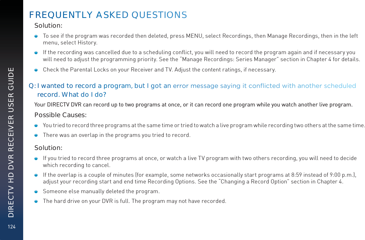 124DIRECTV HD DVR RECEIVER USER GUIDESolution:   To see if the program was recorded then deleted, press MENU, select Recordings, then Manage Recordings, then in the left menu, select History.    If the recording was cancelled due to a scheduling conﬂict, you will need to record the program again and if necessary you will need to adjust the programming priority. See the “Manage Recordings: Series Manager” section in Chapter 4 for details.    Check the Parental Locks on your Receiver and TV. Adjust the content ratings, if necessary.Q: I wantted tooreecordaapprogrraam, but I ggot aan HUURRUUPHVVDJJHHVD\LQQJLWFFRRQµLFWHGZLWKDQQRRWKHUVFKHHGXXOHGrecordd. Whhat do I doo??Your DIRECTV DVR can record up to two programs at once, or it can record one program while you watch another live program.Possible Causes:   You tried to record three programs at the same time or tried to watch a live program while recording two others at the same time.   There was an overlap in the programs you tried to record.Solution:   If you tried to record three programs at once, or watch a live TV program with two others recording, you will need to decide which recording to cancel.   If the overlap is a couple of minutes (for example, some networks occasionally start programs at 8:59 instead of 9:00 p.m.), adjust your recording start and end time Recording Options. See the “Changing a Record Option” section in Chapter 4.   Someone else manually deleted the program.   The hard drive on your DVR is full. The program may not have recorded. FREQQUUENTLLY AAAASKEED QUEESTIOOONSS