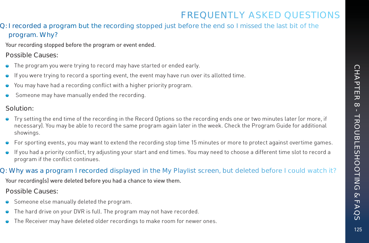 125Q: I recoorded approgramm buttthhe recoorddingsstoppedd just beefoore the end so I misssed thee laast biit of thee progrram.WWhyy?Your recording stopped before the program or event ended.Possible Causes:   The program you were trying to record may have started or ended early.   If you were trying to record a sporting event, the event may have run over its allotted time.   You may have had a recording conﬂict with a higher priority program.    Someone may have manually ended the recording.Solution:   Try setting the end time of the recording in the Record Options so the recording ends one or two minutes later (or more, if necessary). You may be able to record the same program again later in the week. Check the Program Guide for additional showings.   For sporting events, you may want to extend the recording stop time 15 minutes or more to protect against overtime games.   If you had a priority conﬂict, try adjusting your start and end times. You may need to choose a different time slot to record a program if the conﬂict continues.Q: Whywasaa prrogramm I recoordded disspplayeddin thhee My Playylist scrreen, but deleted befooree I coould wwaatch it?Your recording(s) were deleted before you had a chance to view them.Possible Causes:   Someone else manually deleted the program.   The hard drive on your DVR is full. The program may not have recorded.    The Receiver may have deleted older recordings to make room for newer ones.FRREEQUUENNTTLY AASKED QUESTIONSCHAPTER 8 - TROUBLESHOOTING &amp; FAQS