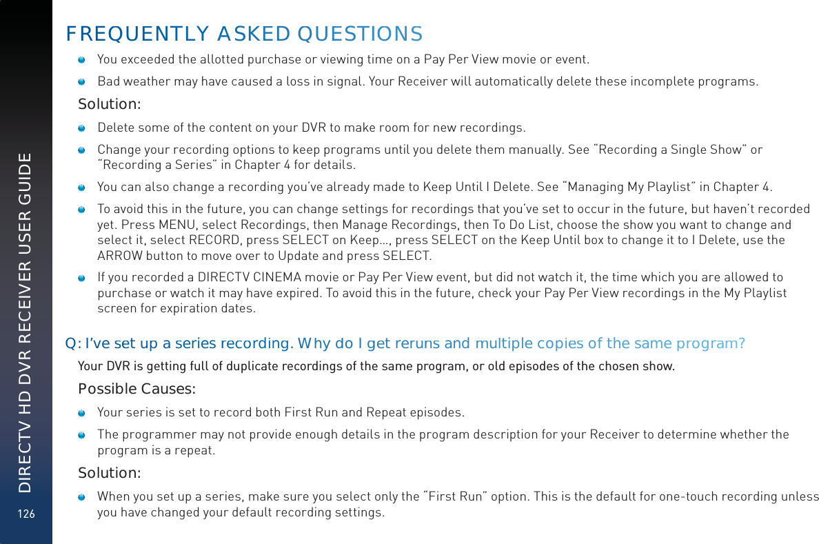 126DIRECTV HD DVR RECEIVER USER GUIDE   You exceeded the allotted purchase or viewing time on a Pay Per View movie or event.   Bad weather may have caused a loss in signal. Your Receiver will automatically delete these incomplete programs.Solution:   Delete some of the content on your DVR to make room for new recordings.   Change your recording options to keep programs until you delete them manually. See “Recording a Single Show” or “Recording a Series” in Chapter 4 for details.    You can also change a recording you’ve already made to Keep Until I Delete. See “Managing My Playlist” in Chapter 4.    To avoid this in the future, you can change settings for recordings that you’ve set to occur in the future, but haven’t recorded yet. Press MENU, select Recordings, then Manage Recordings, then To Do List, choose the show you want to change and select it, select RECORD, press SELECT on Keep…, press SELECT on the Keep Until box to change it to I Delete, use the ARROW button to move over to Update and press SELECT.   If you recorded a DIRECTV CINEMA movie or Pay Per View event, but did not watch it, the time which you are allowed to purchase or watch it may have expired. To avoid this in the future, check your Pay Per View recordings in the My Playlist screen for expiration dates.Q: I’ve seet up aseries rreeccordinngg. Whyyddo I gget rerunns andmmuultiple copies of the samepproogramm?Your DVR is getting full of duplicate recordings of the same program, or old episodes of the chosen show.Possible Causes:   Your series is set to record both First Run and Repeat episodes.   The programmer may not provide enough details in the program description for your Receiver to determine whether the program is a repeat.Solution:   When you set up a series, make sure you select only the “First Run” option. This is the default for one-touch recording unless you have changed your default recording settings. FREQQUUENTLLY AAAASKEED QUEESTIOOONSS