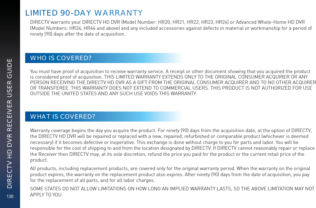 130DIRECTV HD DVR RECEIVER USER GUIDELIMITED 90--DDAAAYY WWAARRRAANNTYDIRECTV warrants your DIRECTV HD DVR (Model Number: HR20, HR21, HR22, HR23, HR24) or Advanced Whole-Home HD DVR (Model Numbers: HR34, HR44 and above) and any included accessories against defects in material or workmanship for a period of ninety (90) days after the date of acquisition.WHO IS COVERED?You must have proof of acquisition to receive warranty service. A receipt or other document showing that you acquired the product is considered proof of acquisition. THIS LIMITED WARRANTY EXTENDS ONLY TO THE ORIGINAL CONSUMER ACQUIRER OR ANY PERSON RECEIVING THE DIRECTV HD DVR AS A GIFT FROM THE ORIGINAL CONSUMER ACQUIRER AND TO NO OTHER ACQUIRER OR TRANSFEREE. THIS WARRANTY DOES NOT EXTEND TO COMMERCIAL USERS. THIS PRODUCT IS NOT AUTHORIZED FOR USE OUTSIDE THE UNITED STATES AND ANY SUCH USE VOIDS THIS WARRANTY.WHAT IS COVERED?Warranty coverage begins the day you acquire the product. For ninety (90) days from the acquisition date, at the option of DIRECTV, the DIRECTV HD DVR will be repaired or replaced with a new, repaired, refurbished or comparable product (whichever is deemed necessary) if it becomes defective or inoperative. This exchange is done without charge to you for parts and labor. You will be responsible for the cost of shipping to and from the location designated by DIRECTV. If DIRECTV cannot reasonably repair or replace the Receiver then DIRECTV may, at its sole discretion, refund the price you paid for the product or the current retail price of the product. All products, including replacement products, are covered only for the original warranty period. When the warranty on the original product expires, the warranty on the replacement product also expires. After ninety (90) days from the date of acquisition, you pay for the replacement of all parts, and for all labor charges. SOME STATES DO NOT ALLOW LIMITATIONS ON HOW LONG AN IMPLIED WARRANTY LASTS, SO THE ABOVE LIMITATION MAY NOT APPLY TO YOU.