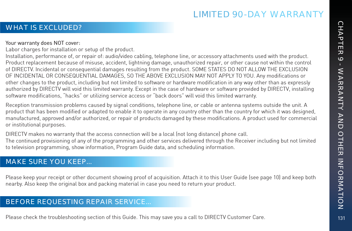 131LIMITTEEDD 9900-DAY WARRANTYWHAT IS EXCLUDED?Your warranty does NOT cover: Labor charges for installation or setup of the product. Installation, performance of, or repair of: audio/video cabling, telephone line, or accessory attachments used with the product.  Product replacement because of misuse, accident, lightning damage, unauthorized repair, or other cause not within the control of DIRECTV. Incidental or consequential damages resulting from the product. SOME STATES DO NOT ALLOW THE EXCLUSION OF INCIDENTAL OR CONSEQUENTIAL DAMAGES, SO THE ABOVE EXCLUSION MAY NOT APPLY TO YOU. Any modiﬁcations or other changes to the product, including but not limited to software or hardware modiﬁcation in any way other than as expressly authorized by DIRECTV will void this limited warranty. Except in the case of hardware or software provided by DIRECTV, installing software modiﬁcations, “hacks” or utilizing service access or “back doors” will void this limited warranty.Reception transmission problems caused by signal conditions, telephone line, or cable or antenna systems outside the unit. A product that has been modiﬁed or adapted to enable it to operate in any country other than the country for which it was designed, manufactured, approved and/or authorized, or repair of products damaged by these modiﬁcations. A product used for commercial or institutional purposes.DIRECTV makes no warranty that the access connection will be a local (not long distance) phone call. The continued provisioning of any of the programming and other services delivered through the Receiver including but not limited to television programming, show information, Program Guide data, and scheduling information.MAKE SURE YOU KEEP...Please keep your receipt or other document showing proof of acquisition. Attach it to this User Guide (see page 10) and keep both nearby. Also keep the original box and packing material in case you need to return your product.BEFORE REQUESTING REPAIR SERVICE...Please check the troubleshooting section of this Guide. This may save you a call to DIRECTV Customer Care.CHAPTER 9 - WARRANTY AND OTHER INFORMATION
