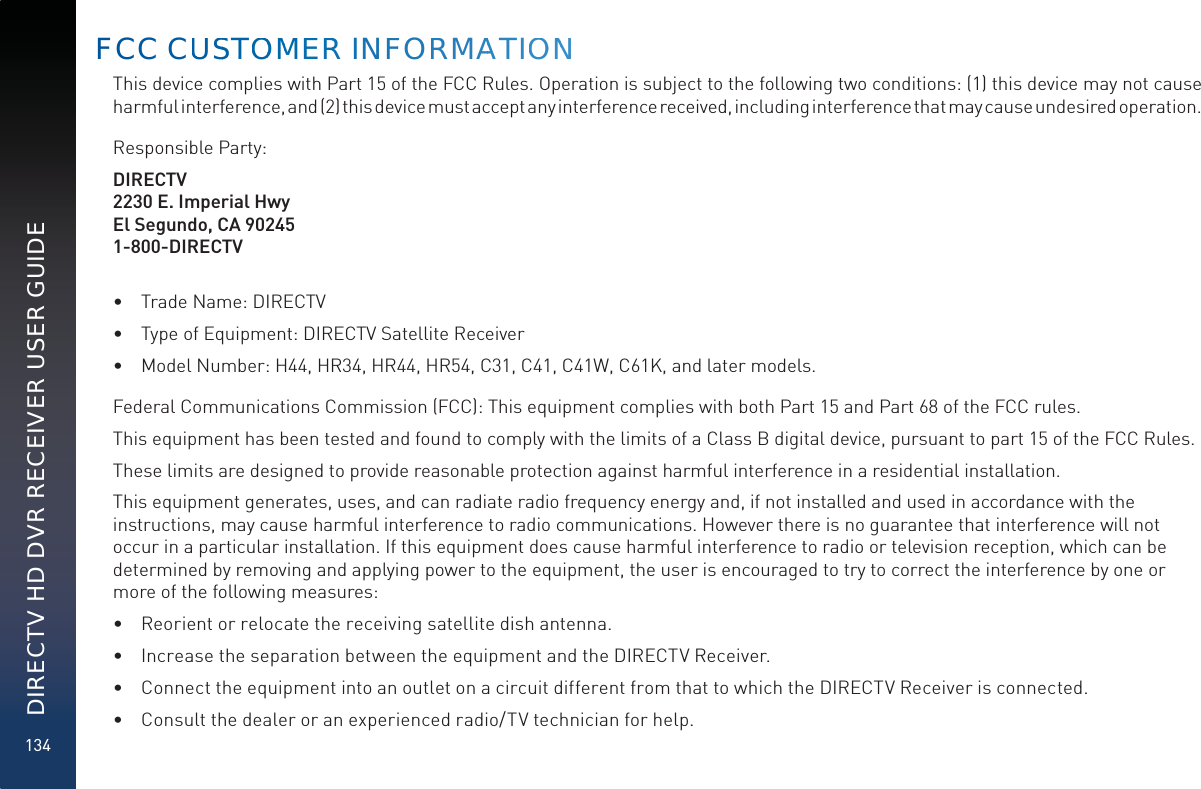 134DIRECTV HD DVR RECEIVER USER GUIDEThis device complies with Part 15 of the FCC Rules. Operation is subject to the following two conditions: (1) this device may not cause harmful interference, and (2) this device must accept any interference received, including interference that may cause undesired operation.Responsible Party:DIRECTV2230 E. Imperial HwyEl Segundo, CA 902451-800-DIRECTV•  Trade Name: DIRECTV•  Type of Equipment: DIRECTV Satellite Receiver•  Model Number: H44, HR34, HR44, HR54, C31, C41, C41W, C61K, and later models.Federal Communications Commission (FCC): This equipment complies with both Part 15 and Part 68 of the FCC rules. This equipment has been tested and found to comply with the limits of a Class B digital device, pursuant to part 15 of the FCC Rules.These limits are designed to provide reasonable protection against harmful interference in a residential installation.This equipment generates, uses, and can radiate radio frequency energy and, if not installed and used in accordance with the  instructions, may cause harmful interference to radio communications. However there is no guarantee that interference will not occur in a particular installation. If this equipment does cause harmful interference to radio or television reception, which can be determined by removing and applying power to the equipment, the user is encouraged to try to correct the interference by one or more of the following measures:•  Reorient or relocate the receiving satellite dish antenna.•  Increase the separation between the equipment and the DIRECTV Receiver.•  Connect the equipment into an outlet on a circuit different from that to which the DIRECTV Receiver is connected.•  Consult the dealer or an experienced radio/TV technician for help.FCC CUUSSTOOMMERRR INFFORRMAATIOONN
