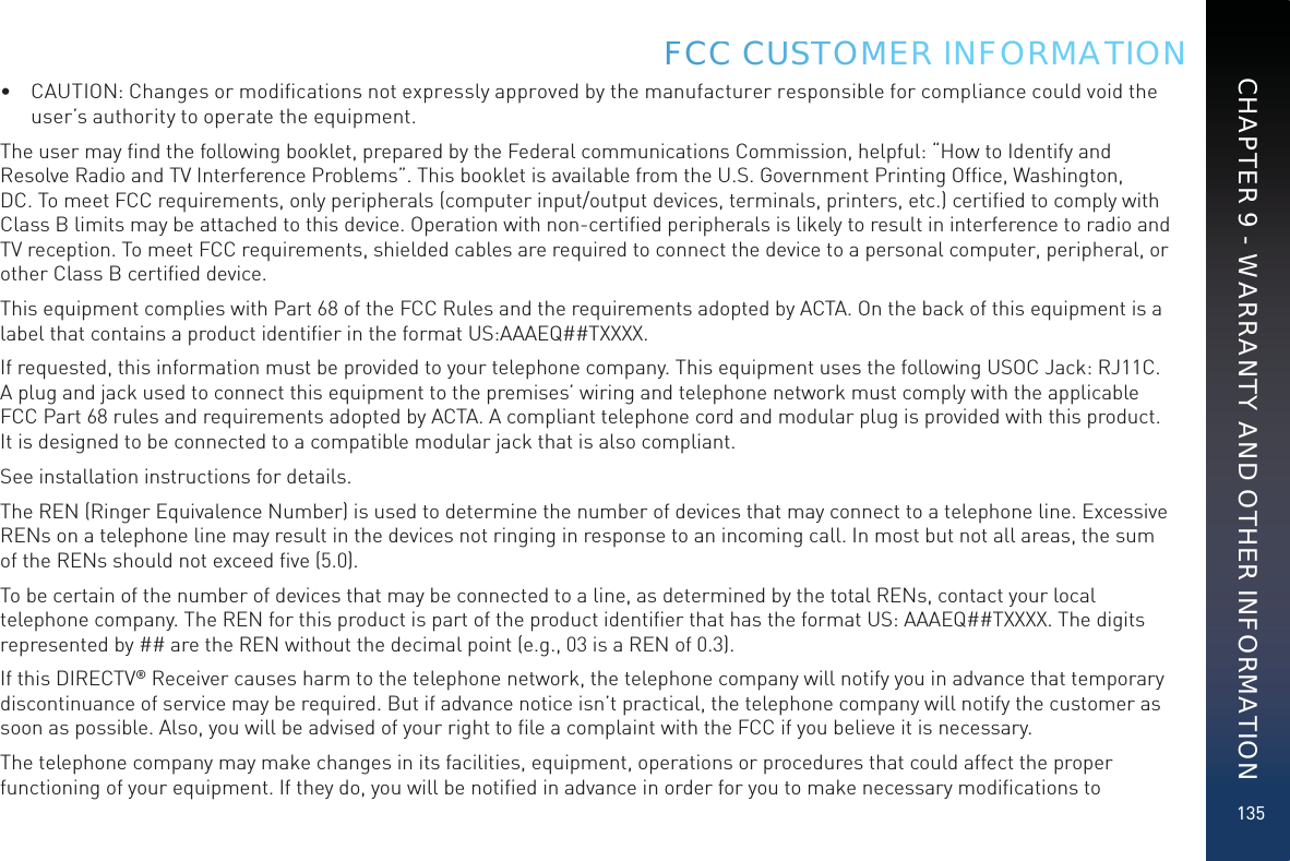135•  CAUTION: Changes or modiﬁcations not expressly approved by the manufacturer responsible for compliance could void the user’s authority to operate the equipment.The user may ﬁnd the following booklet, prepared by the Federal communications Commission, helpful: “How to Identify and Resolve Radio and TV Interference Problems”. This booklet is available from the U.S. Government Printing Ofﬁce, Washington, DC. To meet FCC requirements, only peripherals (computer input/output devices, terminals, printers, etc.) certiﬁed to comply with Class B limits may be attached to this device. Operation with non-certiﬁed peripherals is likely to result in interference to radio and TV reception. To meet FCC requirements, shielded cables are required to connect the device to a personal computer, peripheral, or other Class B certiﬁed device.This equipment complies with Part 68 of the FCC Rules and the requirements adopted by ACTA. On the back of this equipment is a label that contains a product identiﬁer in the format US:AAAEQ##TXXXX. If requested, this information must be provided to your telephone company. This equipment uses the following USOC Jack: RJ11C. A plug and jack used to connect this equipment to the premises’ wiring and telephone network must comply with the applicable FCC Part 68 rules and requirements adopted by ACTA. A compliant telephone cord and modular plug is provided with this product. It is designed to be connected to a compatible modular jack that is also compliant.See installation instructions for details.The REN (Ringer Equivalence Number) is used to determine the number of devices that may connect to a telephone line. Excessive RENs on a telephone line may result in the devices not ringing in response to an incoming call. In most but not all areas, the sum of the RENs should not exceed ﬁve (5.0).To be certain of the number of devices that may be connected to a line, as determined by the total RENs, contact your local telephone company. The REN for this product is part of the product identiﬁer that has the format US: AAAEQ##TXXXX. The digits represented by ## are the REN without the decimal point (e.g., 03 is a REN of 0.3).If this DIRECTV® Receiver causes harm to the telephone network, the telephone company will notify you in advance that temporary discontinuance of service may be required. But if advance notice isn’t practical, the telephone company will notify the customer as soon as possible. Also, you will be advised of your right to ﬁle a complaint with the FCC if you believe it is necessary.The telephone company may make changes in its facilities, equipment, operations or procedures that could affect the proper functioning of your equipment. If they do, you will be notiﬁed in advance in order for you to make necessary modiﬁcations to FFCCC CUUSSTTOMMER INFORMATIONCHAPTER 9 - WARRANTY AND OTHER INFORMATION