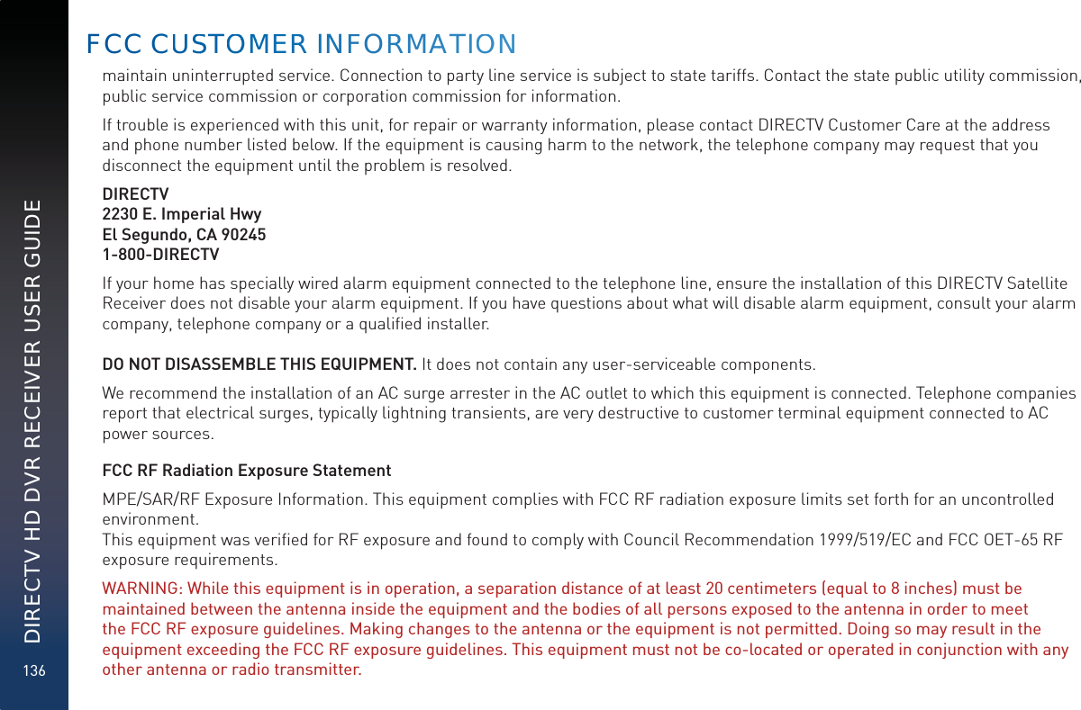 136DIRECTV HD DVR RECEIVER USER GUIDEmaintain uninterrupted service. Connection to party line service is subject to state tariffs. Contact the state public utility commission, public service commission or corporation commission for information.If trouble is experienced with this unit, for repair or warranty information, please contact DIRECTV Customer Care at the address and phone number listed below. If the equipment is causing harm to the network, the telephone company may request that you disconnect the equipment until the problem is resolved.DIRECTV2230 E. Imperial HwyEl Segundo, CA 902451-800-DIRECTVIf your home has specially wired alarm equipment connected to the telephone line, ensure the installation of this DIRECTV Satellite Receiver does not disable your alarm equipment. If you have questions about what will disable alarm equipment, consult your alarm company, telephone company or a qualiﬁed installer.DO NOT DISASSEMBLE THIS EQUIPMENT. It does not contain any user-serviceable components.We recommend the installation of an AC surge arrester in the AC outlet to which this equipment is connected. Telephone companies report that electrical surges, typically lightning transients, are very destructive to customer terminal equipment connected to AC power sources.FCC RF Radiation Exposure StatementMPE/SAR/RF Exposure Information. This equipment complies with FCC RF radiation exposure limits set forth for an uncontrolled environment.  This equipment was veriﬁed for RF exposure and found to comply with Council Recommendation 1999/519/EC and FCC OET-65 RF exposure requirements. WARNING: While this equipment is in operation, a separation distance of at least 20 centimeters (equal to 8 inches) must be maintained between the antenna inside the equipment and the bodies of all persons exposed to the antenna in order to meet the FCC RF exposure guidelines. Making changes to the antenna or the equipment is not permitted. Doing so may result in the equipment exceeding the FCC RF exposure guidelines. This equipment must not be co-located or operated in conjunction with any other antenna or radio transmitter.  FCC CUUSSTOOMMERRR INFFORRMAATIOONN