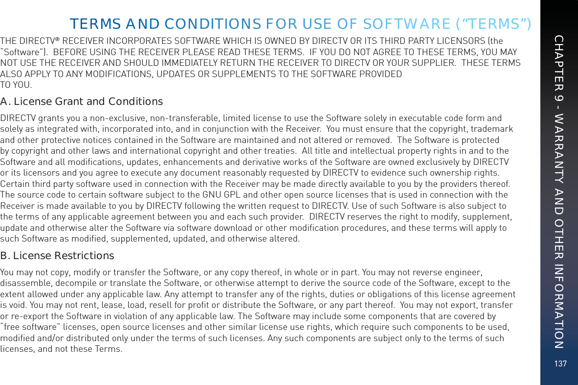 137THE DIRECTV® RECEIVER INCORPORATES SOFTWARE WHICH IS OWNED BY DIRECTV OR ITS THIRD PARTY LICENSORS (the “Software”).  BEFORE USING THE RECEIVER PLEASE READ THESE TERMS.  IF YOU DO NOT AGREE TO THESE TERMS, YOU MAY NOT USE THE RECEIVER AND SHOULD IMMEDIATELY RETURN THE RECEIVER TO DIRECTV OR YOUR SUPPLIER.  THESE TERMS ALSO APPLY TO ANY MODIFICATIONS, UPDATES OR SUPPLEMENTS TO THE SOFTWARE PROVIDED TO YOU. A. License Grant and ConditionsDIRECTV grants you a non-exclusive, non-transferable, limited license to use the Software solely in executable code form and solely as integrated with, incorporated into, and in conjunction with the Receiver.  You must ensure that the copyright, trademark and other protective notices contained in the Software are maintained and not altered or removed.  The Software is protected by copyright and other laws and international copyright and other treaties.  All title and intellectual property rights in and to the Software and all modiﬁcations, updates, enhancements and derivative works of the Software are owned exclusively by DIRECTV or its licensors and you agree to execute any document reasonably requested by DIRECTV to evidence such ownership rights.  Certain third party software used in connection with the Receiver may be made directly available to you by the providers thereof. The source code to certain software subject to the GNU GPL and other open source licenses that is used in connection with the Receiver is made available to you by DIRECTV following the written request to DIRECTV. Use of such Software is also subject to the terms of any applicable agreement between you and each such provider.  DIRECTV reserves the right to modify, supplement, update and otherwise alter the Software via software download or other modiﬁcation procedures, and these terms will apply to such Software as modiﬁed, supplemented, updated, and otherwise altered.  B. License RestrictionsYou may not copy, modify or transfer the Software, or any copy thereof, in whole or in part. You may not reverse engineer, disassemble, decompile or translate the Software, or otherwise attempt to derive the source code of the Software, except to the extent allowed under any applicable law. Any attempt to transfer any of the rights, duties or obligations of this license agreement is void. You may not rent, lease, load, resell for proﬁt or distribute the Software, or any part thereof.  You may not export, transfer or re-export the Software in violation of any applicable law. The Software may include some components that are covered by “free software” licenses, open source licenses and other similar license use rights, which require such components to be used, modiﬁed and/or distributed only under the terms of such licenses. Any such components are subject only to the terms of such licenses, and not these Terms.  TERMMSS AANNDD COONNDDITIOONSS FOORR USEE OFF SSOFFTWARE (“TERMS”)CHAPTER 9 - WARRANTY AND OTHER INFORMATION