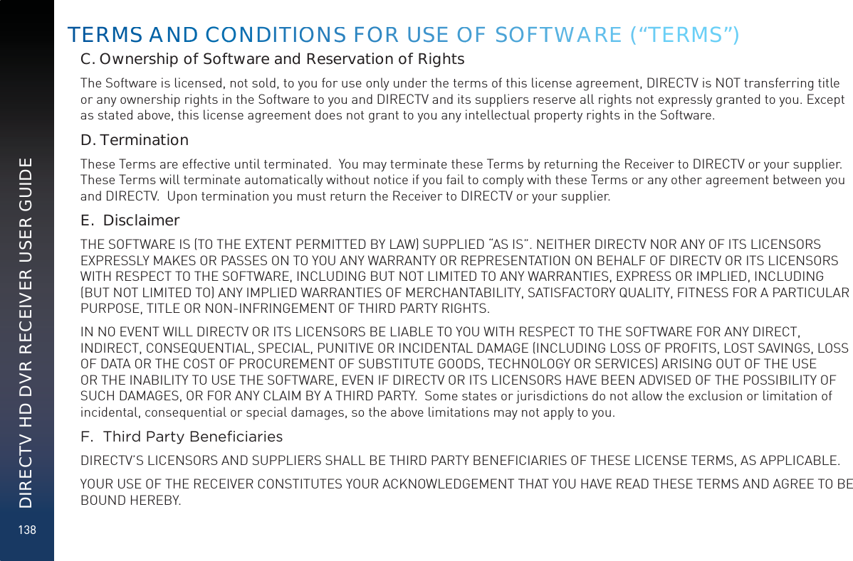 138DIRECTV HD DVR RECEIVER USER GUIDEC. Ownership of Software and Reservation of RightsThe Software is licensed, not sold, to you for use only under the terms of this license agreement, DIRECTV is NOT transferring title or any ownership rights in the Software to you and DIRECTV and its suppliers reserve all rights not expressly granted to you. Except as stated above, this license agreement does not grant to you any intellectual property rights in the Software. D. TerminationThese Terms are effective until terminated.  You may terminate these Terms by returning the Receiver to DIRECTV or your supplier.  These Terms will terminate automatically without notice if you fail to comply with these Terms or any other agreement between you and DIRECTV.  Upon termination you must return the Receiver to DIRECTV or your supplier.E.  DisclaimerTHE SOFTWARE IS (TO THE EXTENT PERMITTED BY LAW) SUPPLIED “AS IS”. NEITHER DIRECTV NOR ANY OF ITS LICENSORS EXPRESSLY MAKES OR PASSES ON TO YOU ANY WARRANTY OR REPRESENTATION ON BEHALF OF DIRECTV OR ITS LICENSORS WITH RESPECT TO THE SOFTWARE, INCLUDING BUT NOT LIMITED TO ANY WARRANTIES, EXPRESS OR IMPLIED, INCLUDING (BUT NOT LIMITED TO) ANY IMPLIED WARRANTIES OF MERCHANTABILITY, SATISFACTORY QUALITY, FITNESS FOR A PARTICULAR PURPOSE, TITLE OR NON-INFRINGEMENT OF THIRD PARTY RIGHTS. IN NO EVENT WILL DIRECTV OR ITS LICENSORS BE LIABLE TO YOU WITH RESPECT TO THE SOFTWARE FOR ANY DIRECT, INDIRECT, CONSEQUENTIAL, SPECIAL, PUNITIVE OR INCIDENTAL DAMAGE (INCLUDING LOSS OF PROFITS, LOST SAVINGS, LOSS OF DATA OR THE COST OF PROCUREMENT OF SUBSTITUTE GOODS, TECHNOLOGY OR SERVICES) ARISING OUT OF THE USE OR THE INABILITY TO USE THE SOFTWARE, EVEN IF DIRECTV OR ITS LICENSORS HAVE BEEN ADVISED OF THE POSSIBILITY OF SUCH DAMAGES, OR FOR ANY CLAIM BY A THIRD PARTY.  Some states or jurisdictions do not allow the exclusion or limitation of incidental, consequential or special damages, so the above limitations may not apply to you.)7KLUG3DUW\%HQH´FLDULHVDIRECTV’S LICENSORS AND SUPPLIERS SHALL BE THIRD PARTY BENEFICIARIES OF THESE LICENSE TERMS, AS APPLICABLE.YOUR USE OF THE RECEIVER CONSTITUTES YOUR ACKNOWLEDGEMENT THAT YOU HAVE READ THESE TERMS AND AGREE TO BE BOUND HEREBY.TERMSS AANDDD COOOONDITTIOONSS FORR USSE OOF SOFTTWWAAREE (“TERMS”)