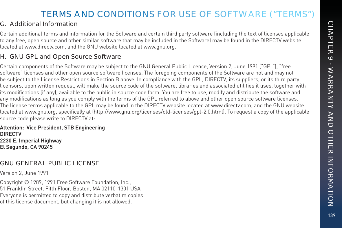 139G.  Additional InformationCertain additional terms and information for the Software and certain third party software (including the text of licenses applicable to any free, open source and other similar software that may be included in the Software) may be found in the DIRECTV website located at www.directv.com, and the GNU website located at www.gnu.org.H.  GNU GPL and Open Source SoftwareCertain components of the Software may be subject to the GNU General Public Licence, Version 2, June 1991 (“GPL”), “free software” licenses and other open source software licenses. The foregoing components of the Software are not and may not be subject to the License Restrictions in Section B above. In compliance with the GPL, DIRECTV, its suppliers, or its third party licensors, upon written request, will make the source code of the software, libraries and associated utilities it uses, together with its modiﬁcations (if any), available to the public in source code form. You are free to use, modify and distribute the software and any modiﬁcations as long as you comply with the terms of the GPL referred to above and other open source software licenses. The license terms applicable to the GPL may be found in the DIRECTV website located at www.directv.com, and the GNU website located at www.gnu.org, speciﬁcally at (http://www.gnu.org/licenses/old-licenses/gpl-2.0.html). To request a copy of the applicable source code please write to DIRECTV at:   Attention:  Vice President, STB EngineeringDIRECTV2230 E. Imperial HighwayEl Segundo, CA 90245GNU GENERAL PUBLIC LICENSEVersion 2, June 1991Copyright © 1989, 1991 Free Software Foundation, Inc., 51 Franklin Street, Fifth Floor, Boston, MA 02110-1301 USA Everyone is permitted to copy and distribute verbatim copies  of this license document, but changing it is not allowed.TERMMSS AANNDD COONNDDITIOONSS FOORR USEE OFF SSOFFTWARE (“TERMS”)CHAPTER 9 - WARRANTY AND OTHER INFORMATION