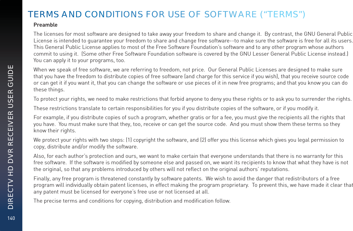 140DIRECTV HD DVR RECEIVER USER GUIDEPreambleThe licenses for most software are designed to take away your freedom to share and change it.  By contrast, the GNU General Public License is intended to guarantee your freedom to share and change free software--to make sure the software is free for all its users.  This General Public License applies to most of the Free Software Foundation’s software and to any other program whose authors commit to using it.  (Some other Free Software Foundation software is covered by the GNU Lesser General Public License instead.)  You can apply it to your programs, too.When we speak of free software, we are referring to freedom, not price.  Our General Public Licenses are designed to make sure that you have the freedom to distribute copies of free software (and charge for this service if you wish), that you receive source code or can get it if you want it, that you can change the software or use pieces of it in new free programs; and that you know you can do these things.To protect your rights, we need to make restrictions that forbid anyone to deny you these rights or to ask you to surrender the rights.These restrictions translate to certain responsibilities for you if you distribute copies of the software, or if you modify it.For example, if you distribute copies of such a program, whether gratis or for a fee, you must give the recipients all the rights that you have.  You must make sure that they, too, receive or can get the source code.  And you must show them these terms so they know their rights.We protect your rights with two steps: (1) copyright the software, and (2) offer you this license which gives you legal permission to copy, distribute and/or modify the software.Also, for each author’s protection and ours, we want to make certain that everyone understands that there is no warranty for this free software.  If the software is modiﬁed by someone else and passed on, we want its recipients to know that what they have is not the original, so that any problems introduced by others will not reﬂect on the original authors’ reputations.Finally, any free program is threatened constantly by software patents.  We wish to avoid the danger that redistributors of a free program will individually obtain patent licenses, in effect making the program proprietary.  To prevent this, we have made it clear that any patent must be licensed for everyone’s free use or not licensed at all.The precise terms and conditions for copying, distribution and modiﬁcation follow. TERMSS AANDDD COOOONDITTIOONSS FORR USSE OOF SOFTTWWAAREE (“TERMS”)