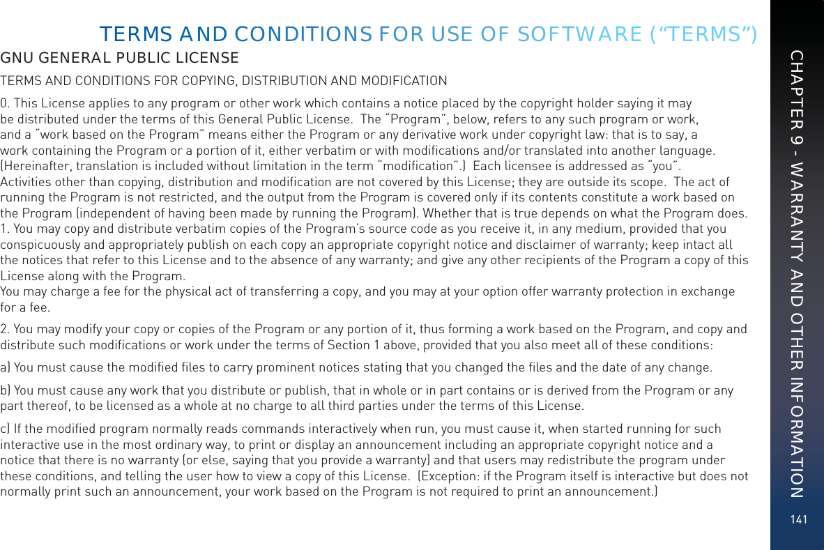 141GNU GENERAL PUBLIC LICENSETERMS AND CONDITIONS FOR COPYING, DISTRIBUTION AND MODIFICATION0. This License applies to any program or other work which contains a notice placed by the copyright holder saying it may be distributed under the terms of this General Public License.  The “Program”, below, refers to any such program or work, and a “work based on the Program” means either the Program or any derivative work under copyright law: that is to say, a work containing the Program or a portion of it, either verbatim or with modiﬁcations and/or translated into another language.  (Hereinafter, translation is included without limitation in the term “modiﬁcation”.)  Each licensee is addressed as “you”.  Activities other than copying, distribution and modiﬁcation are not covered by this License; they are outside its scope.  The act of running the Program is not restricted, and the output from the Program is covered only if its contents constitute a work based on the Program (independent of having been made by running the Program). Whether that is true depends on what the Program does. 1. You may copy and distribute verbatim copies of the Program’s source code as you receive it, in any medium, provided that you conspicuously and appropriately publish on each copy an appropriate copyright notice and disclaimer of warranty; keep intact all the notices that refer to this License and to the absence of any warranty; and give any other recipients of the Program a copy of this License along with the Program. You may charge a fee for the physical act of transferring a copy, and you may at your option offer warranty protection in exchange for a fee.2. You may modify your copy or copies of the Program or any portion of it, thus forming a work based on the Program, and copy and distribute such modiﬁcations or work under the terms of Section 1 above, provided that you also meet all of these conditions:a) You must cause the modiﬁed ﬁles to carry prominent notices stating that you changed the ﬁles and the date of any change.b) You must cause any work that you distribute or publish, that in whole or in part contains or is derived from the Program or any part thereof, to be licensed as a whole at no charge to all third parties under the terms of this License.c) If the modiﬁed program normally reads commands interactively when run, you must cause it, when started running for such interactive use in the most ordinary way, to print or display an announcement including an appropriate copyright notice and a notice that there is no warranty (or else, saying that you provide a warranty) and that users may redistribute the program under these conditions, and telling the user how to view a copy of this License.  (Exception: if the Program itself is interactive but does not normally print such an announcement, your work based on the Program is not required to print an announcement.) TERMMSS AANNDD COONNDDITIOONSS FOORR USEE OFF SSOFFTWARE (“TERMS”)CHAPTER 9 - WARRANTY AND OTHER INFORMATION