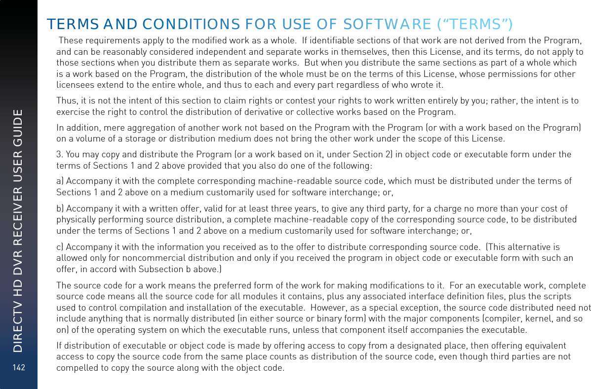 142DIRECTV HD DVR RECEIVER USER GUIDE These requirements apply to the modiﬁed work as a whole.  If identiﬁable sections of that work are not derived from the Program,  and can be reasonably considered independent and separate works in themselves, then this License, and its terms, do not apply to those sections when you distribute them as separate works.  But when you distribute the same sections as part of a whole which is a work based on the Program, the distribution of the whole must be on the terms of this License, whose permissions for other licensees extend to the entire whole, and thus to each and every part regardless of who wrote it.Thus, it is not the intent of this section to claim rights or contest your rights to work written entirely by you; rather, the intent is to exercise the right to control the distribution of derivative or collective works based on the Program. In addition, mere aggregation of another work not based on the Program with the Program (or with a work based on the Program) on a volume of a storage or distribution medium does not bring the other work under the scope of this License.3. You may copy and distribute the Program (or a work based on it, under Section 2) in object code or executable form under the terms of Sections 1 and 2 above provided that you also do one of the following:a) Accompany it with the complete corresponding machine-readable source code, which must be distributed under the terms of Sections 1 and 2 above on a medium customarily used for software interchange; or,b) Accompany it with a written offer, valid for at least three years, to give any third party, for a charge no more than your cost of physically performing source distribution, a complete machine-readable copy of the corresponding source code, to be distributed under the terms of Sections 1 and 2 above on a medium customarily used for software interchange; or,c) Accompany it with the information you received as to the offer to distribute corresponding source code.  (This alternative is allowed only for noncommercial distribution and only if you received the program in object code or executable form with such an offer, in accord with Subsection b above.)The source code for a work means the preferred form of the work for making modiﬁcations to it.  For an executable work, complete source code means all the source code for all modules it contains, plus any associated interface deﬁnition ﬁles, plus the scripts used to control compilation and installation of the executable.  However, as a special exception, the source code distributed need not include anything that is normally distributed (in either source or binary form) with the major components (compiler, kernel, and so on) of the operating system on which the executable runs, unless that component itself accompanies the executable.If distribution of executable or object code is made by offering access to copy from a designated place, then offering equivalent access to copy the source code from the same place counts as distribution of the source code, even though third parties are not compelled to copy the source along with the object code.TERMSS AANDDD COOOONDITTIOONSS FORR USSE OOF SOFTTWWAAREE (“TERMS”)