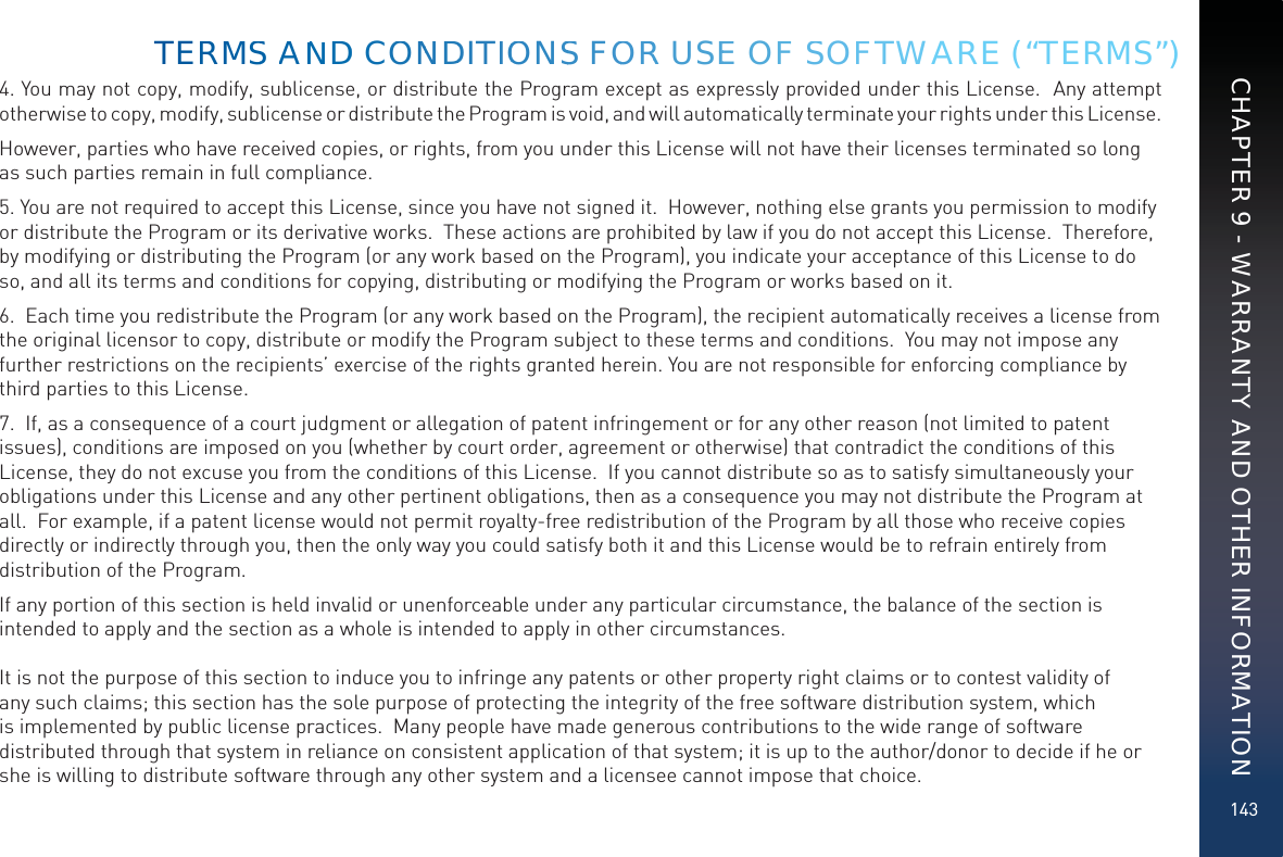 1434. You may not copy, modify, sublicense, or distribute the Program except as expressly provided under this License.  Any attempt otherwise to copy, modify, sublicense or distribute the Program is void, and will automatically terminate your rights under this License.However, parties who have received copies, or rights, from you under this License will not have their licenses terminated so long as such parties remain in full compliance.5. You are not required to accept this License, since you have not signed it.  However, nothing else grants you permission to modify or distribute the Program or its derivative works.  These actions are prohibited by law if you do not accept this License.  Therefore, by modifying or distributing the Program (or any work based on the Program), you indicate your acceptance of this License to do so, and all its terms and conditions for copying, distributing or modifying the Program or works based on it.6.  Each time you redistribute the Program (or any work based on the Program), the recipient automatically receives a license from the original licensor to copy, distribute or modify the Program subject to these terms and conditions.  You may not impose any further restrictions on the recipients’ exercise of the rights granted herein. You are not responsible for enforcing compliance by third parties to this License.7.  If, as a consequence of a court judgment or allegation of patent infringement or for any other reason (not limited to patent issues), conditions are imposed on you (whether by court order, agreement or otherwise) that contradict the conditions of this License, they do not excuse you from the conditions of this License.  If you cannot distribute so as to satisfy simultaneously your obligations under this License and any other pertinent obligations, then as a consequence you may not distribute the Program at all.  For example, if a patent license would not permit royalty-free redistribution of the Program by all those who receive copies directly or indirectly through you, then the only way you could satisfy both it and this License would be to refrain entirely from distribution of the Program.If any portion of this section is held invalid or unenforceable under any particular circumstance, the balance of the section is intended to apply and the section as a whole is intended to apply in other circumstances.  It is not the purpose of this section to induce you to infringe any patents or other property right claims or to contest validity of any such claims; this section has the sole purpose of protecting the integrity of the free software distribution system, which is implemented by public license practices.  Many people have made generous contributions to the wide range of software distributed through that system in reliance on consistent application of that system; it is up to the author/donor to decide if he or she is willing to distribute software through any other system and a licensee cannot impose that choice.TERMMSS AANNDD COONNDDITIOONSS FOORR USEE OFF SSOFFTWARE (“TERMS”)CHAPTER 9 - WARRANTY AND OTHER INFORMATION