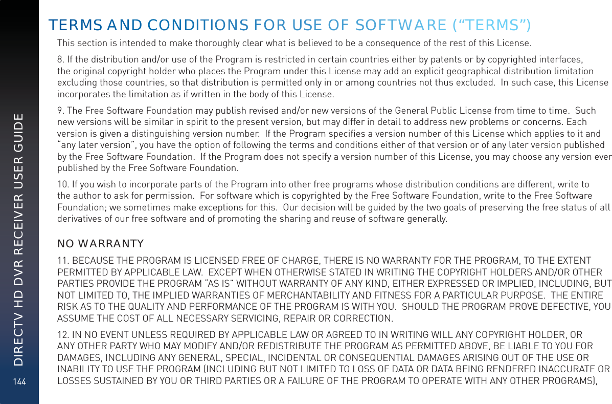 144DIRECTV HD DVR RECEIVER USER GUIDEThis section is intended to make thoroughly clear what is believed to be a consequence of the rest of this License.8. If the distribution and/or use of the Program is restricted in certain countries either by patents or by copyrighted interfaces, the original copyright holder who places the Program under this License may add an explicit geographical distribution limitation excluding those countries, so that distribution is permitted only in or among countries not thus excluded.  In such case, this License incorporates the limitation as if written in the body of this License.9. The Free Software Foundation may publish revised and/or new versions of the General Public License from time to time.  Such new versions will be similar in spirit to the present version, but may differ in detail to address new problems or concerns. Each version is given a distinguishing version number.  If the Program speciﬁes a version number of this License which applies to it and “any later version”, you have the option of following the terms and conditions either of that version or of any later version published by the Free Software Foundation.  If the Program does not specify a version number of this License, you may choose any version ever published by the Free Software Foundation.10. If you wish to incorporate parts of the Program into other free programs whose distribution conditions are different, write to the author to ask for permission.  For software which is copyrighted by the Free Software Foundation, write to the Free Software Foundation; we sometimes make exceptions for this.  Our decision will be guided by the two goals of preserving the free status of all derivatives of our free software and of promoting the sharing and reuse of software generally.  NO WARRANTY11. BECAUSE THE PROGRAM IS LICENSED FREE OF CHARGE, THERE IS NO WARRANTY FOR THE PROGRAM, TO THE EXTENT PERMITTED BY APPLICABLE LAW.  EXCEPT WHEN OTHERWISE STATED IN WRITING THE COPYRIGHT HOLDERS AND/OR OTHER PARTIES PROVIDE THE PROGRAM “AS IS” WITHOUT WARRANTY OF ANY KIND, EITHER EXPRESSED OR IMPLIED, INCLUDING, BUT NOT LIMITED TO, THE IMPLIED WARRANTIES OF MERCHANTABILITY AND FITNESS FOR A PARTICULAR PURPOSE.  THE ENTIRE RISK AS TO THE QUALITY AND PERFORMANCE OF THE PROGRAM IS WITH YOU.  SHOULD THE PROGRAM PROVE DEFECTIVE, YOU ASSUME THE COST OF ALL NECESSARY SERVICING, REPAIR OR CORRECTION.12. IN NO EVENT UNLESS REQUIRED BY APPLICABLE LAW OR AGREED TO IN WRITING WILL ANY COPYRIGHT HOLDER, OR ANY OTHER PARTY WHO MAY MODIFY AND/OR REDISTRIBUTE THE PROGRAM AS PERMITTED ABOVE, BE LIABLE TO YOU FOR DAMAGES, INCLUDING ANY GENERAL, SPECIAL, INCIDENTAL OR CONSEQUENTIAL DAMAGES ARISING OUT OF THE USE OR INABILITY TO USE THE PROGRAM (INCLUDING BUT NOT LIMITED TO LOSS OF DATA OR DATA BEING RENDERED INACCURATE OR LOSSES SUSTAINED BY YOU OR THIRD PARTIES OR A FAILURE OF THE PROGRAM TO OPERATE WITH ANY OTHER PROGRAMS), TERMSS AANDDD COOOONDITTIOONSS FORR USSE OOF SOFTTWWAAREE (“TERMS”)