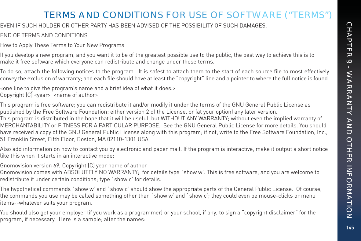 145EVEN IF SUCH HOLDER OR OTHER PARTY HAS BEEN ADVISED OF THE POSSIBILITY OF SUCH DAMAGES.END OF TERMS AND CONDITIONSHow to Apply These Terms to Your New ProgramsIf you develop a new program, and you want it to be of the greatest possible use to the public, the best way to achieve this is to make it free software which everyone can redistribute and change under these terms.To do so, attach the following notices to the program.  It is safest to attach them to the start of each source ﬁle to most effectively convey the exclusion of warranty; and each ﬁle should have at least the “copyright” line and a pointer to where the full notice is found.   &lt;one line to give the program’s name and a brief idea of what it does.&gt; Copyright (C) &lt;year&gt;  &lt;name of author&gt;This program is free software; you can redistribute it and/or modify it under the terms of the GNU General Public License as published by the Free Software Foundation; either version 2 of the License, or (at your option) any later version.  This program is distributed in the hope that it will be useful, but WITHOUT ANY WARRANTY; without even the implied warranty of MERCHANTABILITY or FITNESS FOR A PARTICULAR PURPOSE.  See the GNU General Public License for more details. You should have received a copy of the GNU General Public License along with this program; if not, write to the Free Software Foundation, Inc., 51 Franklin Street, Fifth Floor, Boston, MA 02110-1301 USA.Also add information on how to contact you by electronic and paper mail. If the program is interactive, make it output a short notice like this when it starts in an interactive mode:Gnomovision version 69, Copyright (C) year name of author Gnomovision comes with ABSOLUTELY NO WARRANTY;  for details type `show w’. This is free software, and you are welcome to redistribute it under certain conditions; type `show c’ for details.The hypothetical commands `show w’ and `show c’ should show the appropriate parts of the General Public License.  Of course, the commands you use may be called something other than `show w’ and `show c’; they could even be mouse-clicks or menu items--whatever suits your program.You should also get your employer (if you work as a programmer) or your school, if any, to sign a “copyright disclaimer” for the program, if necessary.  Here is a sample; alter the names:TERMMSS AANNDD COONNDDITIOONSS FOORR USEE OFF SSOFFTWARE (“TERMS”)CHAPTER 9 - WARRANTY AND OTHER INFORMATION