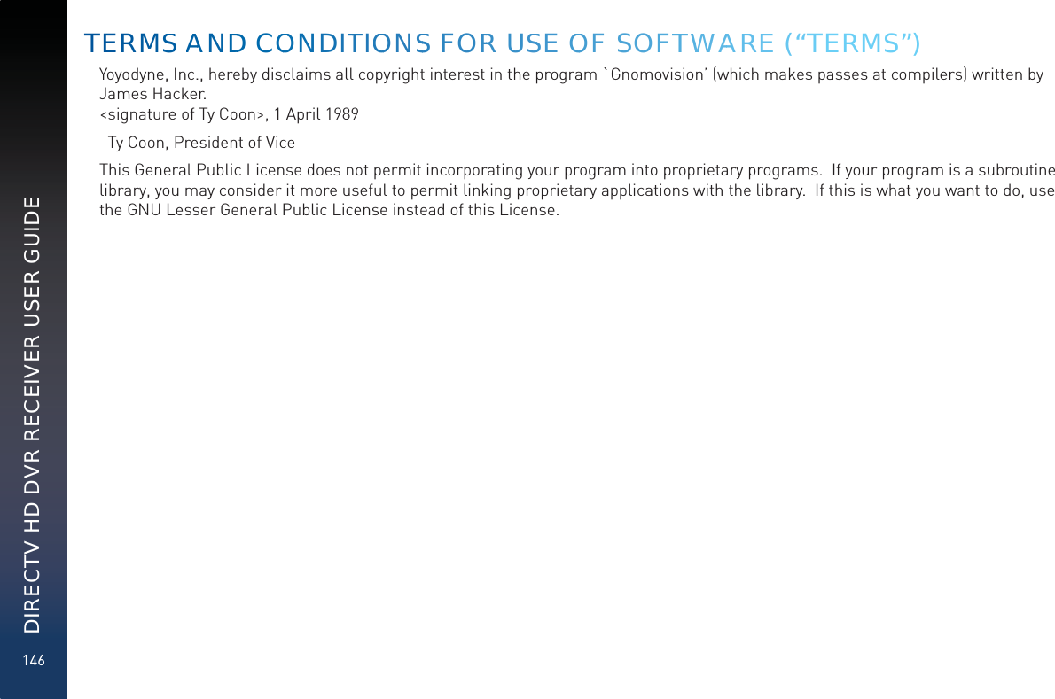 146DIRECTV HD DVR RECEIVER USER GUIDEYoyodyne, Inc., hereby disclaims all copyright interest in the program `Gnomovision’ (which makes passes at compilers) written by James Hacker. &lt;signature of Ty Coon&gt;, 1 April 1989  Ty Coon, President of ViceThis General Public License does not permit incorporating your program into proprietary programs.  If your program is a subroutine library, you may consider it more useful to permit linking proprietary applications with the library.  If this is what you want to do, use the GNU Lesser General Public License instead of this License.TERMSS AANDDD COOOONDITTIOONSS FORR USSE OOF SOFTTWWAAREE (“TERMS”)