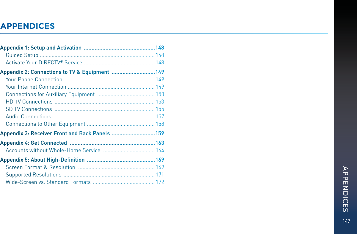 147APPPENNDDICCCESSAppennndix 1: Seeetup annddActivatioonnn  ..................................................11448Guiidded Setuup  ....................................................................................11448ActtivvateYYourr DIRECCTTTTV® Servicceee  ....................................................11448Appennndix 2: Coonnectiioonnns to TV &amp;&amp;&amp;Equippment  ...............................11449Youurr PhoneCConnecction  ..................................................................11449Youurr Interneet Connecccction  ................................................................11449Connnectionsssfor Auuxiliary Equipppment  ...........................................11550HDTTV Coonnneectionss  ..........................................................................11553SDTTV Coonneectionss  ..........................................................................11555Auddio Conneeections  ...........................................................................11557Connnectionsssto Othheerrr Equipmeent  ..................................................11558Appennndix 3: ReeceiverrFFFFront andBBBack PPannels  ...............................11559Appennndix44: Geet Connneeected  ............................................................11663Acccoountss wiitthoutWWhhhole-Hommeee Serviccce  ......................................11664Appennndix 5: Abbout Hiighhh-Deﬁnitiooon  ................................................11669Scrreeen Formmmat &amp; RReesssolution  ........................................................11669Suppporteed RRResolutioonns  ..................................................................11771Widdee-Scrreenn vs. Stannndard Forrmmmats  .............................................11772APPENDICES