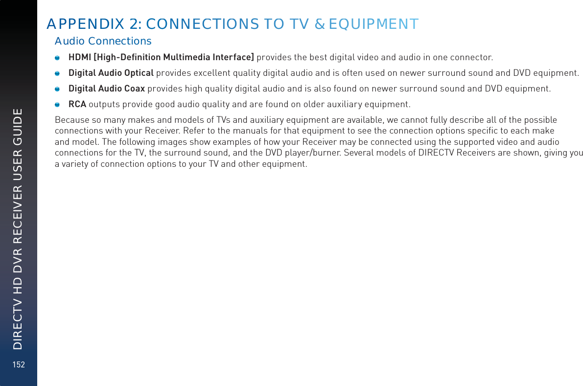 152DIRECTV HD DVR RECEIVER USER GUIDEAudio Connnecttions HDMI [High-Deﬁnition Multimedia Interface] provides the best digital video and audio in one connector.  Digital Audio Optical provides excellent quality digital audio and is often used on newer surround sound and DVD equipment.  Digital Audio Coax provides high quality digital audio and is also found on newer surround sound and DVD equipment. RCA outputs provide good audio quality and are found on older auxiliary equipment.Because so many makes and models of TVs and auxiliary equipment are available, we cannot fully describe all of the possible connections with your Receiver. Refer to the manuals for that equipment to see the connection options speciﬁc to each make and model. The following images show examples of how your Receiver may be connected using the supported video and audio connections for the TV, the surround sound, and the DVD player/burner. Several models of DIRECTV Receivers are shown, giving you a variety of connection options to your TV and other equipment.APPENNDDIX 222:: COOONNNEECCTIOONS TTOO TTV &amp;&amp; EQQUIPMMENNTT
