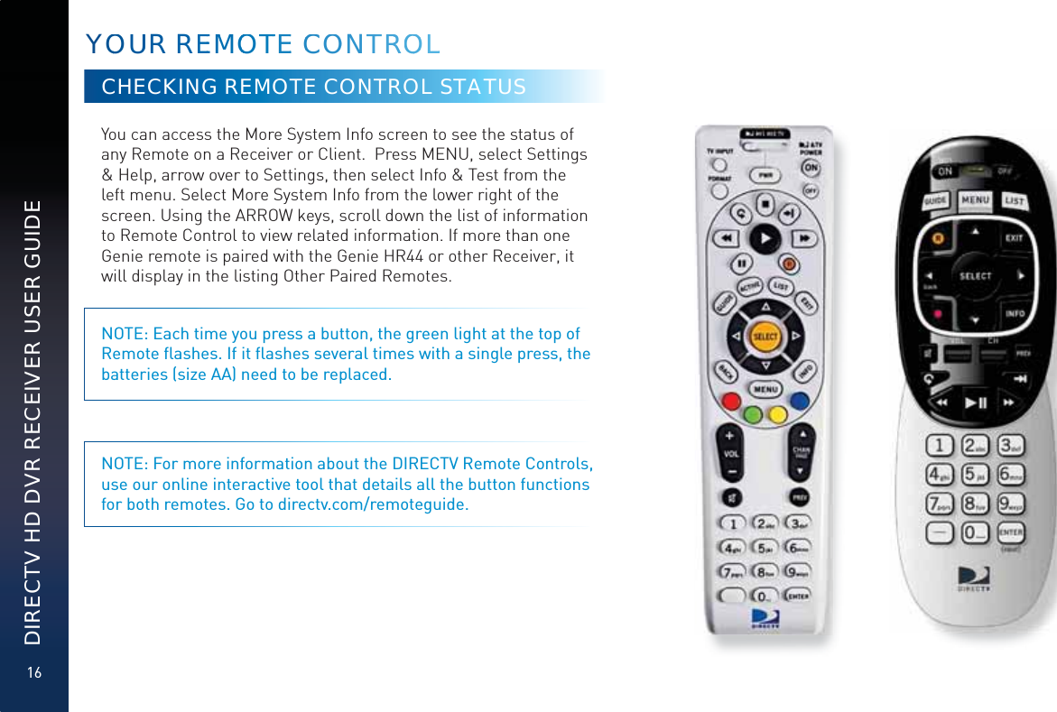 16DIRECTV HD DVR RECEIVER USER GUIDEYOOUUR REEMMOOOTTTEE CCCOONTTRROOOLLCHECKING REMOTE CONTROL STATUSYou can access the More System Info screen to see the status of any Remote on a Receiver or Client.  Press MENU, select Settings &amp; Help, arrow over to Settings, then select Info &amp; Test from the left menu. Select More System Info from the lower right of the screen. Using the ARROW keys, scroll down the list of information to Remote Control to view related information. If more than one Genie remote is paired with the Genie HR44 or other Receiver, it will display in the listing Other Paired Remotes. NOTE: Each time you press a button, the green light at the top of Remote ﬂashes. If it ﬂashes several times with a single press, the batteries (size AA) need to be replaced.NOTE: For more information about the DIRECTV Remote Controls, use our online interactive tool that details all the button functions for both remotes. Go to directv.com/remoteguide.