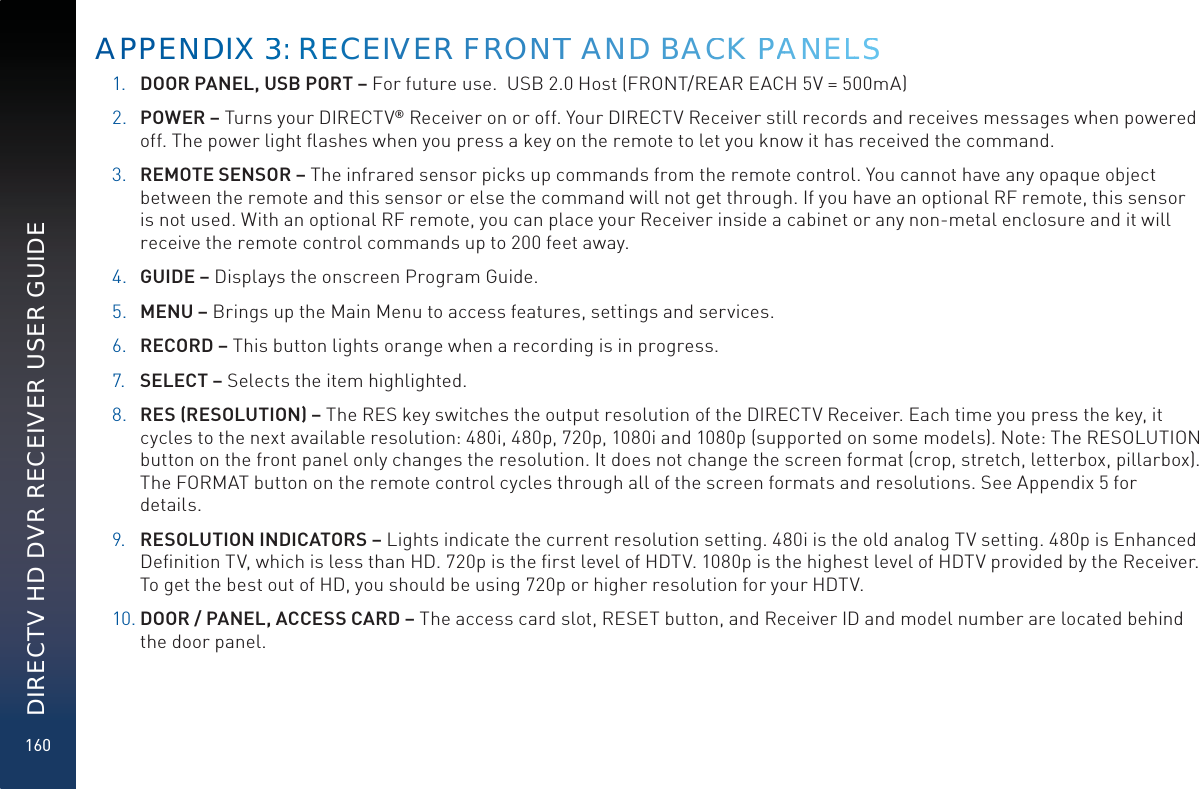 160DIRECTV HD DVR RECEIVER USER GUIDE1. DOOR PANEL, USB PORT – For future use.  USB 2.0 Host (FRONT/REAR EACH 5V = 500mA)2. POWER – Turns your DIRECTV® Receiver on or off. Your DIRECTV Receiver still records and receives messages when powered off. The power light ﬂashes when you press a key on the remote to let you know it has received the command.3. REMOTE SENSOR – The infrared sensor picks up commands from the remote control. You cannot have any opaque object between the remote and this sensor or else the command will not get through. If you have an optional RF remote, this sensor is not used. With an optional RF remote, you can place your Receiver inside a cabinet or any non-metal enclosure and it will receive the remote control commands up to 200 feet away.4. GUIDE – Displays the onscreen Program Guide.5. MENU – Brings up the Main Menu to access features, settings and services.6. RECORD – This button lights orange when a recording is in progress.7. SELECT – Selects the item highlighted.8. RES (RESOLUTION) – The RES key switches the output resolution of the DIRECTV Receiver. Each time you press the key, it cycles to the next available resolution: 480i, 480p, 720p, 1080i and 1080p (supported on some models). Note: The RESOLUTION button on the front panel only changes the resolution. It does not change the screen format (crop, stretch, letterbox, pillarbox). The FORMAT button on the remote control cycles through all of the screen formats and resolutions. See Appendix 5 for details.9. RESOLUTION INDICATORS – Lights indicate the current resolution setting. 480i is the old analog TV setting. 480p is Enhanced Deﬁnition TV, which is less than HD. 720p is the ﬁrst level of HDTV. 1080p is the highest level of HDTV provided by the Receiver. To get the best out of HD, you should be using 720p or higher resolution for your HDTV.10. DOOR / PANEL, ACCESS CARD – The access card slot, RESET button, and Receiver ID and model number are located behind the door panel.APPENNDDIX 333: REEECEIVVER FFRRONNTT ANDD BACCK PPAANNELLSS