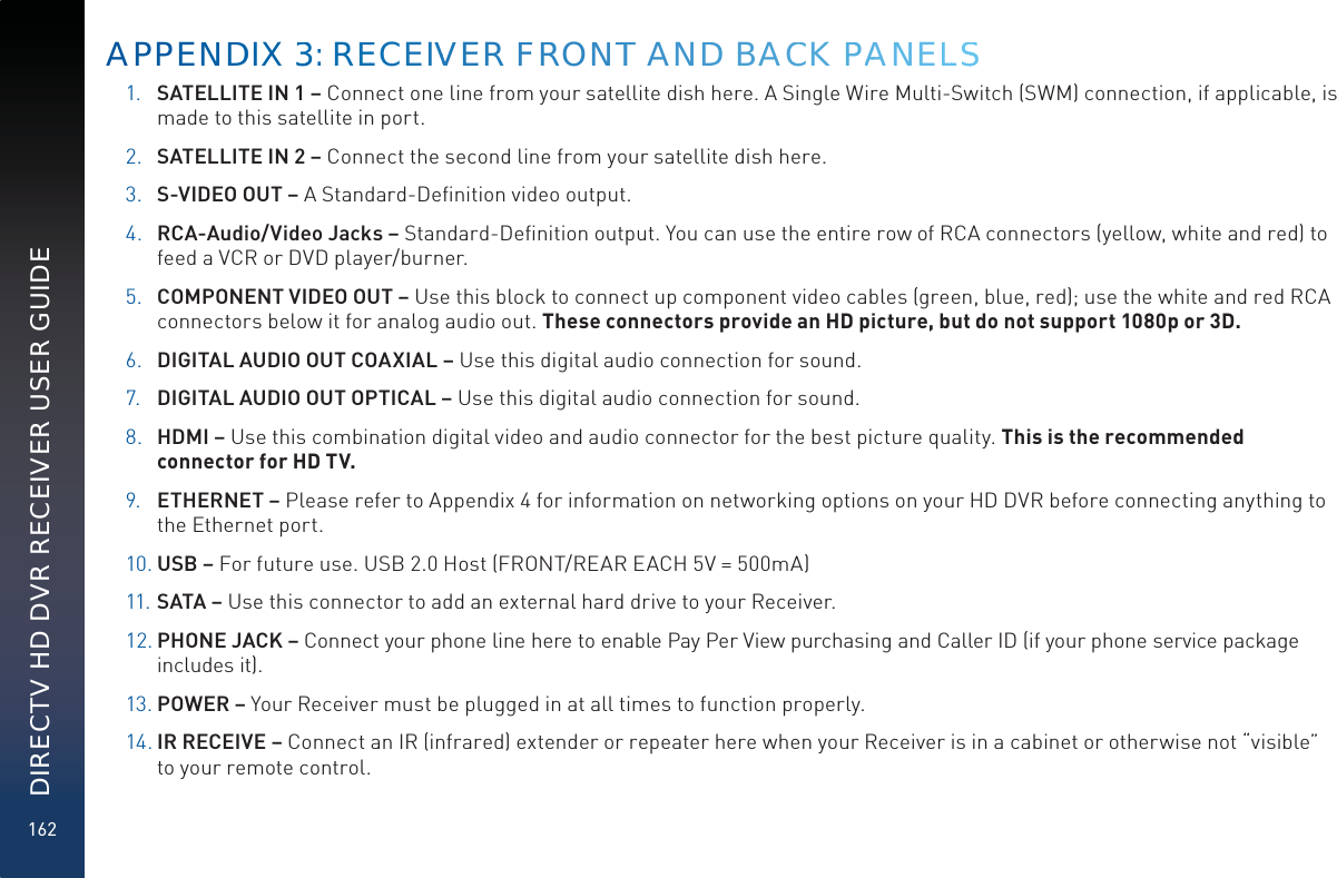 162DIRECTV HD DVR RECEIVER USER GUIDE1. SATELLITE IN 1 – Connect one line from your satellite dish here. A Single Wire Multi-Switch (SWM) connection, if applicable, is made to this satellite in port.2. SATELLITE IN 2 – Connect the second line from your satellite dish here.3. S-VIDEO OUT – A Standard-Deﬁnition video output.4. RCA-Audio/Video Jacks – Standard-Deﬁnition output. You can use the entire row of RCA connectors (yellow, white and red) to feed a VCR or DVD player/burner. 5. COMPONENT VIDEO OUT – Use this block to connect up component video cables (green, blue, red); use the white and red RCA connectors below it for analog audio out. These connectors provide an HD picture, but do not support 1080p or 3D.6. DIGITAL AUDIO OUT COAXIAL – Use this digital audio connection for sound.7. DIGITAL AUDIO OUT OPTICAL – Use this digital audio connection for sound.8. HDMI – Use this combination digital video and audio connector for the best picture quality. This is the recommended connector for HD TV.9. ETHERNET – Please refer to Appendix 4 for information on networking options on your HD DVR before connecting anything to the Ethernet port.10. USB – For future use. USB 2.0 Host (FRONT/REAR EACH 5V = 500mA)11. SATA – Use this connector to add an external hard drive to your Receiver.12. PHONE JACK – Connect your phone line here to enable Pay Per View purchasing and Caller ID (if your phone service package includes it).13. POWER – Your Receiver must be plugged in at all times to function properly.14. IR RECEIVE – Connect an IR (infrared) extender or repeater here when your Receiver is in a cabinet or otherwise not “visible” to your remote control. APPENNDDIX 333: REEECEIVVER FFRRONNTT ANDD BACCK PPAANNELLSS