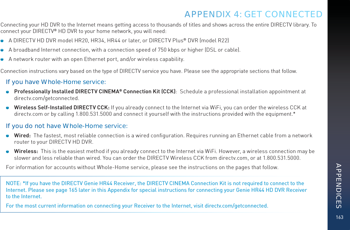 163Connecting your HD DVR to the Internet means getting access to thousands of titles and shows across the entire DIRECTV library. To connect your DIRECTV® HD DVR to your home network, you will need:  A DIRECTV HD DVR model HR20, HR34, HR44 or later, or DIRECTV Plus® DVR (model R22)  A broadband Internet connection, with a connection speed of 750 kbps or higher (DSL or cable).  A network router with an open Ethernet port, and/or wireless capability.Connection instructions vary based on the type of DIRECTV service you have. Please see the appropriate sections that follow.If youhave Whhole-Hoomme seervvice: Professionally Installed DIRECTV CINEMA® Connection Kit (CCK):  Schedule a professional installation appointment at  directv.com/getconnected. Wireless Self-Installed DIRECTV CCK: If you already connect to the Internet via WiFi, you can order the wireless CCK at directv.com or by calling 1.800.531.5000 and connect it yourself with the instructions provided with the equipment.*If youddo noot hhaveWWhohole-HHoome serrviice: Wired:  The fastest, most reliable connection is a wired conﬁguration. Requires running an Ethernet cable from a network router to your DIRECTV HD DVR. Wireless:  This is the easiest method if you already connect to the Internet via WiFi. However, a wireless connection may be slower and less reliable than wired. You can order the DIRECTV Wireless CCK from directv.com, or at 1.800.531.5000.For information for accounts without Whole-Home service, please see the instructions on the pages that follow.NOTE: *If you have the DIRECTV Genie HR44 Receiver, the DIRECTV CINEMA Connection Kit is not required to connect to the Internet. Please see page 165 later in this Appendix for special instructions for connecting your Genie HR44 HD DVR Receiver  to the Internet.For the most current information on connecting your Receiver to the Internet, visit directv.com/getconnected.APPPENNDDIXX 44: GET CONNECTEDAPPENDICES