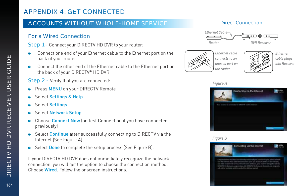 164DIRECTV HD DVR RECEIVER USER GUIDEACCOUNTS WITHOUT WHOLE-HOME SERVICEForra WWiredddCoonnneccttionn Step 1 - Connect your DIRECTV HD DVR to your router:  Connect one end of your Ethernet cable to the Ethernet port on the back of your router.   Connect the other end of the Ethernet cable to the Ethernet port on the back of your DIRECTV® HD DVR.Step 2 - Verify that you are connected: Press MENU on your DIRECTV Remote Select Settings &amp; Help Select Settings Select Network Setup Choose Connect Now (or Test Connection if you have connected previously) Select Continue after successfully connecting to DIRECTV via the Internet (See Figure A). Select Done to complete the setup process (See Figure B).If your DIRECTV HD DVR does not immediately recognize the network connection, you will get the option to choose the connection method. Choose Wired. Follow the onscreen instructions.APPEENDDIXX 4: GEGTTCONNNNECCTEEDDEthernet cable  connects to an unused  port on the routerEthernet cable  plugs into ReceiverRouter DVR ReceiverEthernet CableFigure AFigure BDDiireeccttCConnneecttionn